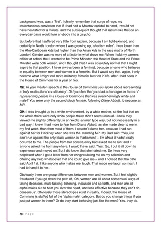 background was, was a ‘first’. I clearly remember that surge of rage; my 
instantaneous conviction that if I had had a Molotov cocktail to hand, I would not 
have hesitated for a minute, and the subsequent thought that racism like that on an 
everyday basis would turn anybody into a psycho. 
But before that I suffered very little from racism, because I am light-skinned, and 
certainly in North London where I was growing up, ‘shadism rules’. I was lower than 
the Afro-Caribbean kids but higher than the Asian kids in the race matrix of North 
London! Gender was no more of a factor in what drove me. When I told my careers 
officer at school that I wanted to be Prime Minister, the Head of State and the Prime 
Minister were both women, and I thought that it was absolutely normal that I might 
aspire to that position. I have always been a feminist, because anyone who believes 
in equality between men and women is a feminist. But I would say that, again, I only 
became what I might call more militantly feminist later on in life, after I had been in 
the House of Commons for a year or two. 
RB: In your maiden speech in the House of Commons you spoke about representing 
a ‘truly multicultural constituency’. Did you feel that you had advantages in terms of 
representing people in a House of Commons that was overwhelmingly white and 
male? You were only the second black female, following Diane Abbott, to become an 
MP. 
OK: I was brought up in a white environment, by a white mother, so the fact that on 
the whole there were only white people there didn’t seem unusual. I knew they 
viewed me slightly differently, in an ‘exotic animal’ type way, but not necessarily in a 
bad way. I knew I had more to fear from Diana Abbott, as she made clear to me in 
my first week, than from most of them. I couldn’t blame her, because I had run 
against her for Hackney when she was the standing MP. My Dad said, ‘You just 
don’t run against the only black woman in Parliament’ – I’m afraid it hadn’t really 
occurred to me. The people from her constituency had asked me to run: and if 
anyone asked me from anywhere, I would have said, ‘Yes’. So, I put it all down to 
experience and moved on. But I did know that she hated me. So I was very 
perplexed when I got a letter from her congratulating me on my selection and 
offering any help whatsoever that she could give me – until I noticed that the date 
said April 1st. I like anyone who makes me laugh. That made me laugh so much, I 
had to hand it to her… 
Obviously there are group differences between men and women. But I feel slightly 
fraudulent if you go down the path of, ‘Oh, women are all about consensual ways of 
taking decisions, multi-tasking, listening, inclusion and so forth, and men are all 
alpha males out to beat you over the head, and less effective because they can’t do 
consensus’. Obviously those stereotypes exist in reality. Indeed, the House of 
Commons is stuffed full of the ‘alpha male’ category. But do you change things if you 
just put women in there? Or do they start behaving just like the men? Yes, they do, 
78 | P a g e 
 