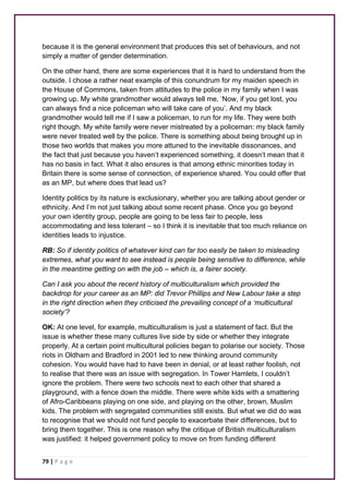 because it is the general environment that produces this set of behaviours, and not 
simply a matter of gender determination. 
On the other hand, there are some experiences that it is hard to understand from the 
outside. I chose a rather neat example of this conundrum for my maiden speech in 
the House of Commons, taken from attitudes to the police in my family when I was 
growing up. My white grandmother would always tell me, ‘Now, if you get lost, you 
can always find a nice policeman who will take care of you’. And my black 
grandmother would tell me if I saw a policeman, to run for my life. They were both 
right though. My white family were never mistreated by a policeman: my black family 
were never treated well by the police. There is something about being brought up in 
those two worlds that makes you more attuned to the inevitable dissonances, and 
the fact that just because you haven’t experienced something, it doesn’t mean that it 
has no basis in fact. What it also ensures is that among ethnic minorities today in 
Britain there is some sense of connection, of experience shared. You could offer that 
as an MP, but where does that lead us? 
Identity politics by its nature is exclusionary, whether you are talking about gender or 
ethnicity. And I’m not just talking about some recent phase. Once you go beyond 
your own identity group, people are going to be less fair to people, less 
accommodating and less tolerant – so I think it is inevitable that too much reliance on 
identities leads to injustice. 
RB: So if identity politics of whatever kind can far too easily be taken to misleading 
extremes, what you want to see instead is people being sensitive to difference, while 
in the meantime getting on with the job – which is, a fairer society. 
Can I ask you about the recent history of multiculturalism which provided the 
backdrop for your career as an MP: did Trevor Phillips and New Labour take a step 
in the right direction when they criticised the prevailing concept of a ‘multicultural 
society’? 
OK: At one level, for example, multiculturalism is just a statement of fact. But the 
issue is whether these many cultures live side by side or whether they integrate 
properly. At a certain point multicultural policies began to polarise our society. Those 
riots in Oldham and Bradford in 2001 led to new thinking around community 
cohesion. You would have had to have been in denial, or at least rather foolish, not 
to realise that there was an issue with segregation. In Tower Hamlets, I couldn’t 
ignore the problem. There were two schools next to each other that shared a 
playground, with a fence down the middle. There were white kids with a smattering 
of Afro-Caribbeans playing on one side, and playing on the other, brown, Muslim 
kids. The problem with segregated communities still exists. But what we did do was 
to recognise that we should not fund people to exacerbate their differences, but to 
bring them together. This is one reason why the critique of British multiculturalism 
was justified: it helped government policy to move on from funding different 
79 | P a g e 
 