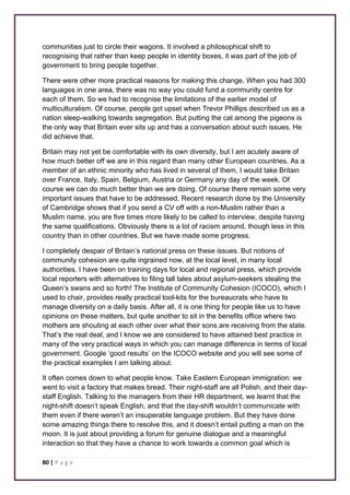communities just to circle their wagons. It involved a philosophical shift to 
recognising that rather than keep people in identity boxes, it was part of the job of 
government to bring people together. 
There were other more practical reasons for making this change. When you had 300 
languages in one area, there was no way you could fund a community centre for 
each of them. So we had to recognise the limitations of the earlier model of 
multiculturalism. Of course, people got upset when Trevor Phillips described us as a 
nation sleep-walking towards segregation. But putting the cat among the pigeons is 
the only way that Britain ever sits up and has a conversation about such issues. He 
did achieve that. 
Britain may not yet be comfortable with its own diversity, but I am acutely aware of 
how much better off we are in this regard than many other European countries. As a 
member of an ethnic minority who has lived in several of them, I would take Britain 
over France, Italy, Spain, Belgium, Austria or Germany any day of the week. Of 
course we can do much better than we are doing. Of course there remain some very 
important issues that have to be addressed. Recent research done by the University 
of Cambridge shows that if you send a CV off with a non-Muslim rather than a 
Muslim name, you are five times more likely to be called to interview, despite having 
the same qualifications. Obviously there is a lot of racism around, though less in this 
country than in other countries. But we have made some progress. 
I completely despair of Britain’s national press on these issues. But notions of 
community cohesion are quite ingrained now, at the local level, in many local 
authorities. I have been on training days for local and regional press, which provide 
local reporters with alternatives to filing tall tales about asylum-seekers stealing the 
Queen’s swans and so forth! The Institute of Community Cohesion (ICOCO), which I 
used to chair, provides really practical tool-kits for the bureaucrats who have to 
manage diversity on a daily basis. After all, it is one thing for people like us to have 
opinions on these matters, but quite another to sit in the benefits office where two 
mothers are shouting at each other over what their sons are receiving from the state. 
That’s the real deal, and I know we are considered to have attained best practice in 
many of the very practical ways in which you can manage difference in terms of local 
government. Google ‘good results’ on the ICOCO website and you will see some of 
the practical examples I am talking about. 
It often comes down to what people know. Take Eastern European immigration: we 
went to visit a factory that makes bread. Their night-staff are all Polish, and their day-staff 
English. Talking to the managers from their HR department, we learnt that the 
night-shift doesn’t speak English, and that the day-shift wouldn’t communicate with 
them even if there weren’t an insuperable language problem. But they have done 
some amazing things there to resolve this, and it doesn’t entail putting a man on the 
moon. It is just about providing a forum for genuine dialogue and a meaningful 
interaction so that they have a chance to work towards a common goal which is 
80 | P a g e 
 