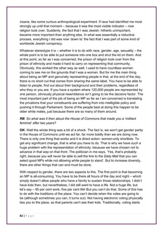 insane, like some curious anthropological experiment. If race had identified me most 
strongly up until that moment – because it was the most visible indicator – now 
religion took over. Suddenly, the fact that I was Jewish, hitherto unimportant, 
became more important than anything else. In what was essentially a reductive 
process, everything I did was now ‘down to’ the fact that I was part of some kind of 
worldwide Jewish conspiracy. 
Whatever stereotype it is – whether it is to do with race, gender, age, sexuality – the 
whole point is to be able to put someone into one box and shut the lid on them. And 
at this point, so far as I was concerned, the prison of religion took over from the 
prison of ethnicity and made it hard to carry on representing that community. 
Obviously, this worked the other way as well. I used to have countless women 
coming to see me on the grounds that I was a woman. But for me the main thing 
about being an MP and genuinely representing people is that, at the end of the day, 
there is no short cut that comes from sharing the same label. You have to be able to 
listen to people, find out about their background and their problems, regardless of 
who they or you are. If you have a system where 120,000 people are represented by 
one person, obviously physical resemblance isn’t going to be the decisive factor. The 
most important part of the job of being an MP so far as I am concerned is translating 
the privations that your constituents are suffering from into intelligible policy and 
pushing it through Parliament. Some of the people best at doing this happen to be 
older white males, just because there are so many of them around. 
RB: So what was it then about the House of Commons that made you a ‘militant 
feminist’ after two years? 
OK: Well the whole thing was a bit of a shock. The fact is, we won’t get gender parity 
in the House of Commons until we act far, far more boldly than we are doing now. 
There is only one thing that works and it is direct action: women-only shortlists. To 
get any significant change, that is what you have to do. That is why we have such a 
huge problem with the representation of ethnicity: because we have chosen not to 
advance in that way on that front. The politician in me says, ‘Yes, that’s probably 
right, because you will never be able to sell the line to the Daily Mail that you can 
select good MPs while not allowing white people to stand’. But to increase diversity, 
there are other things that can and must be done. 
With respect to gender, there are two aspects to this. The first point is that becoming 
an MP is all-consuming. You have to be there all hours of the day and night – which 
simply doesn’t allow people who have a family to sustain those relationships. I didn’t 
have kids then, but nevertheless, I did still want to have a life. Not a huge life, but 
let’s say – 95 per cent work, five per cent life! But you can’t do that. Some of this has 
to do with the traditions of the place. You can’t decide when the votes are going to 
be (although sometimes you can, it turns out). Not having electronic voting physically 
ties you to the place, so that parents can’t see their kids. Traditionally, voting starts 
82 | P a g e 
 