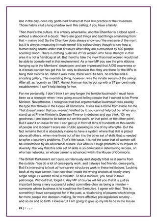 late in the day, once city gents had finished at their law practice or their business. 
Those habits cast a long shadow over this calling, if you have a family. 
Then there’s the culture. It is entirely adversarial, and the Chamber is a blood sport – 
without a shadow of a doubt. There are good things and bad things emanating from 
that – mainly bad! So the Chamber does always show you ‘the measure of the man’, 
but it is always measuring in male terms! It is extraordinary though to see how a 
human being reacts under that pressure when they are surrounded by 600 people 
scenting blood. There is nothing quite like it! For women who have strength in that 
area it is not a handicap at all. But I tend to take the view that most women would not 
be able to operate well in that environment. As a new MP you see the pink ribbons 
hanging up in the Members’ cloakroom, and are impressed that AIDS awareness or 
is it breast cancer has got this far, only to discover that they are there for the MPs to 
hang their swords on. When I was there, there were 13 bars, no crèche and a 
shooting gallery. The overriding thing, however, was the innate sexism of the set-up. 
After all, as recently as 1987, Harriet Harman had to put up with a 97 per cent male 
establishment. I can’t help feeling for her. 
For me personally, I don’t think I am any longer the terrible loudmouth I must have 
been as a teenager when I was going around telling people that I wanted to be Prime 
Minister. Nevertheless, I recognise that that argumentative loudmouth was exactly 
the type that thrives in the House of Commons. It was like a home from home for me. 
That doesn’t mean that you weren’t terrified by it: you cannot help but be, when you 
stand up at Prime Minister’s Question Time or in debates and you think, ‘Oh my 
goodness, I am about to be taken out on this point, or that point, or the other point’. 
But it wasn’t an issue for me. I can get up in front of tens of hundreds or thousands 
of people and it doesn’t scare me. Public speaking is one of my strengths. But the 
fact remains that it is absolutely insane to have a system where that skill is prized 
above all others, when nine times out of ten it is the other set of skills that is needed 
to solve a country’s problems. That’s the issue. It is not the case that all women will 
be undermined by an adversarial culture. But what is a huge problem is its impact on 
diversity: the way that this sole set of skills is so dominant in determining access, on 
who has networks, or whose career is advanced within the House of Commons. 
The British Parliament isn’t quite so hilariously and stupidly tribal as it seems from 
the outside. You do a lot of cross-party work, and I always had friends, cross-party. 
But it’s interesting to look at how career structures work in these institutions. Looking 
back at my own career, I can see that I made the wrong choices at nearly every 
single stage if I wanted to be a minister. To be a minister, you have to have 
patronage. Without that, forget it. Any MP of course will tell you that it is just as 
important being a very successful select committee chair as being a minister – 
someone whose business is to scrutinise the Executive. I agree with that. This is 
something I have campaigned for in the past, a rebalancing of powers which brings 
far more people into decision-making, far more effective pre-legislation scrutiny – 
and so on and so forth. However, if I am going to give up my life to be in the House 
83 | P a g e 
 