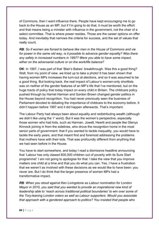 of Commons, then I want influence there. People have kept encouraging me to go 
back to the House as an MP, but if I’m going to do that, it must be worth the effort: 
and that means being a minister with influence in the government, not the chair of a 
select committee. That is where power resides. Those are the career options on offer 
today. And inevitably that narrows the criteria for success, and the set of values that 
really count. 
RB: So if women are forced to behave like men in the House of Commons and vie 
for power in the same old way, is it possible to advance gender equality? Was there 
any safety in increased numbers in 1997? Were you able to have some impact, 
either on the adversarial culture or on the work/life balance? 
OK: In 1997, I was part of that ‘Blair’s Babes’ breakthrough. Was this a good thing? 
Well, from my point of view, we lined up to take a photo! It has been shown that 
having women MPs increases the turn-out at elections, and so it was assumed to be 
a good thing. But looking back, the real impact of Labour’s women-only shortlists 
was on neither of the gender features of an MP’s life that I’ve mentioned, but on the 
huge tracts of policy that today impact on every child in Britain. The childcare policy 
pushed through by Harriet Harman and Gordon Brown changed gender politics in 
the House beyond recognition. You had never previously seen the business of 
Parliament devoted to debating the importance of childcare to the economy before. It 
didn’t happen before 1997 and it did happen afterwards. That’s important. 
The Labour Party had always been about equality and redistributing wealth (although 
we didn’t like using the ‘r’ word). But it was the women’s perspective, especially 
those women who had kids, such as Harman, Jowell, Hewitt and people like Glenys 
Kinnock joining in from the sidelines, who drove the recognition home in the most 
senior parts of government: that if you wanted to tackle inequality, you would have to 
tackle the early years, and that meant first and foremost addressing the problems 
that mothers have with their kids. That was profoundly different from anything that 
we had seen before in the House. 
You have to start somewhere, and today I read a dismissive headline announcing 
that ‘Labour has only clawed 600,000 children out of poverty with its Sure Start 
programme!’ I am not going to apologise for that. I take the view that you improve 
matters one child at a time and that you do what you can. Yes, I have a frustration 
that we weren’t as involved with these decisions as we would like to have been: you 
never are. But I do think that the larger presence of women MPs had a 
transformative impact. 
RB: When you stood against Ken Livingstone as Labour nomination for London 
Mayor in 2010, you said that you wanted to provide an inspirational new kind of 
leadership able to ‘reach across traditional political boundaries’ to win over some of 
the Tory-leaning London voters as well as Labour supporters. Would you associate 
that approach with a gendered approach to politics? You insisted that people who 
84 | P a g e 
 