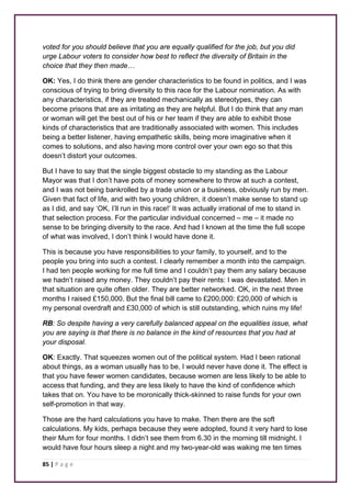 voted for you should believe that you are equally qualified for the job, but you did 
urge Labour voters to consider how best to reflect the diversity of Britain in the 
choice that they then made… 
OK: Yes, I do think there are gender characteristics to be found in politics, and I was 
conscious of trying to bring diversity to this race for the Labour nomination. As with 
any characteristics, if they are treated mechanically as stereotypes, they can 
become prisons that are as irritating as they are helpful. But I do think that any man 
or woman will get the best out of his or her team if they are able to exhibit those 
kinds of characteristics that are traditionally associated with women. This includes 
being a better listener, having empathetic skills, being more imaginative when it 
comes to solutions, and also having more control over your own ego so that this 
doesn’t distort your outcomes. 
But I have to say that the single biggest obstacle to my standing as the Labour 
Mayor was that I don’t have pots of money somewhere to throw at such a contest, 
and I was not being bankrolled by a trade union or a business, obviously run by men. 
Given that fact of life, and with two young children, it doesn’t make sense to stand up 
as I did, and say ‘OK, I’ll run in this race!’ It was actually irrational of me to stand in 
that selection process. For the particular individual concerned – me – it made no 
sense to be bringing diversity to the race. And had I known at the time the full scope 
of what was involved, I don’t think I would have done it. 
This is because you have responsibilities to your family, to yourself, and to the 
people you bring into such a contest. I clearly remember a month into the campaign. 
I had ten people working for me full time and I couldn’t pay them any salary because 
we hadn’t raised any money. They couldn’t pay their rents: I was devastated. Men in 
that situation are quite often older. They are better networked. OK, in the next three 
months I raised £150,000. But the final bill came to £200,000: £20,000 of which is 
my personal overdraft and £30,000 of which is still outstanding, which ruins my life! 
RB: So despite having a very carefully balanced appeal on the equalities issue, what 
you are saying is that there is no balance in the kind of resources that you had at 
your disposal. 
OK: Exactly. That squeezes women out of the political system. Had I been rational 
about things, as a woman usually has to be, I would never have done it. The effect is 
that you have fewer women candidates, because women are less likely to be able to 
access that funding, and they are less likely to have the kind of confidence which 
takes that on. You have to be moronically thick-skinned to raise funds for your own 
self-promotion in that way. 
Those are the hard calculations you have to make. Then there are the soft 
calculations. My kids, perhaps because they were adopted, found it very hard to lose 
their Mum for four months. I didn’t see them from 6.30 in the morning till midnight. I 
would have four hours sleep a night and my two-year-old was waking me ten times 
85 | P a g e 
 