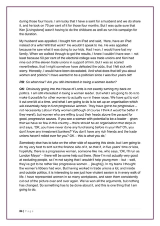 during those four hours. I am lucky that I have a saint for a husband and we do share 
it, and he took on 70 per cent of it for those four months. But I was quite sure that 
Ken [Livingstone] wasn’t having to do the childcare as well as run his campaign for 
the duration. 
My husband was appalled. I bought him an iPad and said, ‘Here, have an iPad 
instead of a wife! Will that work?’ He wouldn’t speak to me. He was appalled 
because he saw what it was doing to our kids. Had I won, I would have lost my 
family. When we walked through to get the results, I knew I couldn’t have won – not 
least because 50 per cent of the electoral college was trade unions and Ken had 
nine out of the eleven trade unions in support of him. But I was so scared 
nevertheless, that I might somehow have defeated the odds, that I felt sick with 
worry. Honestly, I would have been devastated. And what does that tell you about 
women and politics? I have wanted to be a politician since I was four years old! 
RB: So what now? Are you still interested in being a woman leader? 
OK: Obviously going into the House of Lords is not exactly turning my back on 
politics. I am still interested in being a woman leader. But what I am going to do is to 
make it possible for other women to actually run in these races. We have got to sort 
it out one bit at a time, and what I am going to do is to set up an organisation which 
will essentially help to fund progressive women. They have got to be progressive – 
not necessarily Labour Party women (although of course I think it would be better if 
they were!), but women who are willing to put their heads above the parapet for 
good, progressive causes. If you see a woman with potential to be a leader – given 
that we have so few in this country – there should be an organisation that steps in 
and says, ‘OK, you have never done any fundraising before in your life? Oh, you 
don’t know any investment bankers? You don’t have any rich friends and the trade 
unions haven’t rolled over for you? OK – this is what you do.’ 
Somebody else has to take on the other side of squaring this circle, but I am going to 
do my very best to sort out the finance side of it, so that if, in five years’ time or less, 
hopefully, there is a progressive woman, someone like me, who says, ‘OK, I’ll run as 
London Mayor’ – there will be some help out there. (Now I’m not actually very good 
at excluding people, so I’m not saying that I wouldn’t help young men – but – well, 
they’ve got to be rather like progressive women… [laughs]). In my teens I thought 
the women’s libbers had won. But having worked in trade unions a lot, and inside 
and outside politics, it is interesting to see just how virulent sexism is in every walk of 
life. I have represented women in so many workplaces, and seen them consistently 
cut out of the picture over and over again. We’ve won all the arguments, but nothing 
has changed. So something has to be done about it, and this is one thing that I am 
going to do. 
86 | P a g e 
 