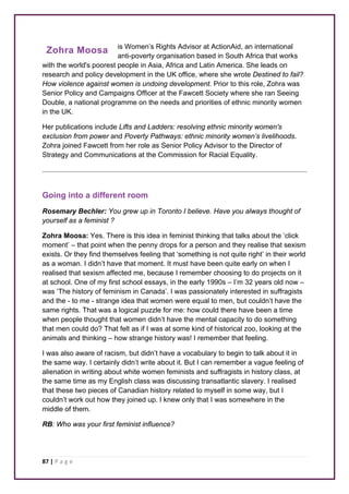 Zohra Moosa 
87 | P a g e 
is Women’s Rights Advisor at ActionAid, an international 
anti-poverty organisation based in South Africa that works 
with the world's poorest people in Asia, Africa and Latin America. She leads on 
research and policy development in the UK office, where she wrote Destined to fail? 
How violence against women is undoing development. Prior to this role, Zohra was 
Senior Policy and Campaigns Officer at the Fawcett Society where she ran Seeing 
Double, a national programme on the needs and priorities of ethnic minority women 
in the UK. 
Her publications include Lifts and Ladders: resolving ethnic minority women's 
exclusion from power and Poverty Pathways: ethnic minority women’s livelihoods. 
Zohra joined Fawcett from her role as Senior Policy Advisor to the Director of 
Strategy and Communications at the Commission for Racial Equality. 
Going into a different room 
Rosemary Bechler: You grew up in Toronto I believe. Have you always thought of 
yourself as a feminist ? 
Zohra Moosa: Yes. There is this idea in feminist thinking that talks about the ‘click 
moment’ – that point when the penny drops for a person and they realise that sexism 
exists. Or they find themselves feeling that ‘something is not quite right’ in their world 
as a woman. I didn’t have that moment. It must have been quite early on when I 
realised that sexism affected me, because I remember choosing to do projects on it 
at school. One of my first school essays, in the early 1990s – I’m 32 years old now – 
was ‘The history of feminism in Canada’. I was passionately interested in suffragists 
and the - to me - strange idea that women were equal to men, but couldn’t have the 
same rights. That was a logical puzzle for me: how could there have been a time 
when people thought that women didn’t have the mental capacity to do something 
that men could do? That felt as if I was at some kind of historical zoo, looking at the 
animals and thinking – how strange history was! I remember that feeling. 
I was also aware of racism, but didn’t have a vocabulary to begin to talk about it in 
the same way. I certainly didn’t write about it. But I can remember a vague feeling of 
alienation in writing about white women feminists and suffragists in history class, at 
the same time as my English class was discussing transatlantic slavery. I realised 
that these two pieces of Canadian history related to myself in some way, but I 
couldn’t work out how they joined up. I knew only that I was somewhere in the 
middle of them. 
RB: Who was your first feminist influence? 
 