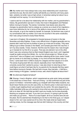 ZM: My mother and I have always had a very close relationship and I would have 
said that she was. But she didn’t overtly self-identify as a feminist until many years 
later, certainly not while I was at high school. (I remember asking her about it as a 
schoolgirl and her saying: ‘I’m not a feminist but…’) 
I used to ask her a lot about her relationship with her mother, and my grandmother’s 
history. My grandmother was born in India, then lived in Bangladesh and Pakistan 
before moving to Canada. The stories I remember most dearly were about the 
changes my grandmother had to undergo as a woman as a result of her migrations – 
ever-more restrictive for her in terms of her ability to move around, climb trees, or 
ride a bicycle, or go to the market by herself, for example. So feminism was a part of 
my conversations with my mother, but it was not couched in the same vocabulary 
that I was using at school to study these themes. 
I was born in England. We emigrated to Canada because of racism in the late 
Seventies and early Eighties. It was a very difficult time in England generally and my 
parents didn’t want me and my brother to grow up in that sort of society. They were 
willing to go to either Canada or the States, and Canada gave them the visa first. It 
isn’t my story exactly. I knew, however, that this was the reason why I was brought 
up in Canada for my first 20 or so years. That was one element: but on the other 
hand I was very conscious that my Dad missed England very much, and I regarded 
myself as really coming from Britain. So, my first school project on ‘Where do you 
come from?’ was on England, and I remember collecting all the Union Jacks I could 
get my hands on to decorate my display. In my mind at that time Britain was my 
home. I came back here in 2002 to study for a degree and then stayed on to work. 
The sense of going back felt very natural, especially since I had identified a 
university course that I wanted to pursue. I was also drawn to returning so that I 
could figure out what it had been like for my parents for the decade that they spent 
here before moving to Canada. We had had a house, they had jobs – it felt like a 
piece missing in the jigsaw. I wanted to know, well, what’s England all about then? 
RB: So what was England all about? 
ZM: Strange. I lived in Brighton, which I experienced as quite racist, being accosted 
in the street two or three times – that sort of thing – so that confirmed one part of the 
picture I’d imbibed. I remember walking up a footpath with three fellow students, two 
South Asian friends and one who was white, to a friend’s party in what was known as 
a ‘pretty rough neighbourhood’ just outside the city centre. We were stopped by a 
mildly inebriated white guy who wanted to know what we were doing there and who 
told us to clear off. We said that we didn’t want any trouble, but he was physically 
blocking our progress and said, ‘If you don’t turn around, I’m going to get my knife 
and make you go home…’ None of us was English: all of our accents were all over 
the place. But he seemed less threatening to me than to the three guys, so I stayed 
closer to him, but I was scared out of my mind. We made what we hoped were 
calming noises, but the message was that we didn’t belong in this country and that 
88 | P a g e 
 