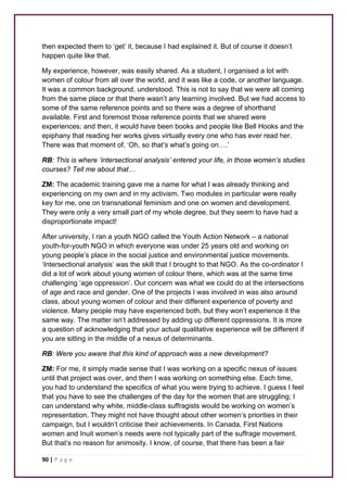then expected them to ‘get’ it, because I had explained it. But of course it doesn’t 
happen quite like that. 
My experience, however, was easily shared. As a student, I organised a lot with 
women of colour from all over the world, and it was like a code, or another language. 
It was a common background, understood. This is not to say that we were all coming 
from the same place or that there wasn’t any learning involved. But we had access to 
some of the same reference points and so there was a degree of shorthand 
available. First and foremost those reference points that we shared were 
experiences; and then, it would have been books and people like Bell Hooks and the 
epiphany that reading her works gives virtually every one who has ever read her. 
There was that moment of, ‘Oh, so that’s what’s going on….’ 
RB: This is where ‘intersectional analysis’ entered your life, in those women’s studies 
courses? Tell me about that… 
ZM: The academic training gave me a name for what I was already thinking and 
experiencing on my own and in my activism. Two modules in particular were really 
key for me, one on transnational feminism and one on women and development. 
They were only a very small part of my whole degree, but they seem to have had a 
disproportionate impact! 
After university, I ran a youth NGO called the Youth Action Network – a national 
youth-for-youth NGO in which everyone was under 25 years old and working on 
young people’s place in the social justice and environmental justice movements. 
‘Intersectional analysis’ was the skill that I brought to that NGO. As the co-ordinator I 
did a lot of work about young women of colour there, which was at the same time 
challenging ‘age oppression’. Our concern was what we could do at the intersections 
of age and race and gender. One of the projects I was involved in was also around 
class, about young women of colour and their different experience of poverty and 
violence. Many people may have experienced both, but they won’t experience it the 
same way. The matter isn’t addressed by adding up different oppressions. It is more 
a question of acknowledging that your actual qualitative experience will be different if 
you are sitting in the middle of a nexus of determinants. 
RB: Were you aware that this kind of approach was a new development? 
ZM: For me, it simply made sense that I was working on a specific nexus of issues 
until that project was over, and then I was working on something else. Each time, 
you had to understand the specifics of what you were trying to achieve. I guess I feel 
that you have to see the challenges of the day for the women that are struggling; I 
can understand why white, middle-class suffragists would be working on women’s 
representation. They might not have thought about other women’s priorities in their 
campaign, but I wouldn’t criticise their achievements. In Canada, First Nations 
women and Inuit women’s needs were not typically part of the suffrage movement. 
But that’s no reason for animosity. I know, of course, that there has been a fair 
90 | P a g e 
 