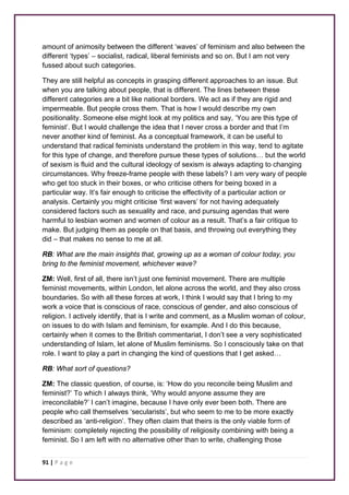 amount of animosity between the different ‘waves’ of feminism and also between the 
different ‘types’ – socialist, radical, liberal feminists and so on. But I am not very 
fussed about such categories. 
They are still helpful as concepts in grasping different approaches to an issue. But 
when you are talking about people, that is different. The lines between these 
different categories are a bit like national borders. We act as if they are rigid and 
impermeable. But people cross them. That is how I would describe my own 
positionality. Someone else might look at my politics and say, ‘You are this type of 
feminist’. But I would challenge the idea that I never cross a border and that I’m 
never another kind of feminist. As a conceptual framework, it can be useful to 
understand that radical feminists understand the problem in this way, tend to agitate 
for this type of change, and therefore pursue these types of solutions… but the world 
of sexism is fluid and the cultural ideology of sexism is always adapting to changing 
circumstances. Why freeze-frame people with these labels? I am very wary of people 
who get too stuck in their boxes, or who criticise others for being boxed in a 
particular way. It’s fair enough to criticise the effectivity of a particular action or 
analysis. Certainly you might criticise ‘first wavers’ for not having adequately 
considered factors such as sexuality and race, and pursuing agendas that were 
harmful to lesbian women and women of colour as a result. That’s a fair critique to 
make. But judging them as people on that basis, and throwing out everything they 
did – that makes no sense to me at all. 
RB: What are the main insights that, growing up as a woman of colour today, you 
bring to the feminist movement, whichever wave? 
ZM: Well, first of all, there isn’t just one feminist movement. There are multiple 
feminist movements, within London, let alone across the world, and they also cross 
boundaries. So with all these forces at work, I think I would say that I bring to my 
work a voice that is conscious of race, conscious of gender, and also conscious of 
religion. I actively identify, that is I write and comment, as a Muslim woman of colour, 
on issues to do with Islam and feminism, for example. And I do this because, 
certainly when it comes to the British commentariat, I don’t see a very sophisticated 
understanding of Islam, let alone of Muslim feminisms. So I consciously take on that 
role. I want to play a part in changing the kind of questions that I get asked… 
RB: What sort of questions? 
ZM: The classic question, of course, is: ‘How do you reconcile being Muslim and 
feminist?’ To which I always think, ‘Why would anyone assume they are 
irreconcilable?’ I can’t imagine, because I have only ever been both. There are 
people who call themselves ‘secularists’, but who seem to me to be more exactly 
described as ‘anti-religion’. They often claim that theirs is the only viable form of 
feminism: completely rejecting the possibility of religiosity combining with being a 
feminist. So I am left with no alternative other than to write, challenging those 
91 | P a g e 
 