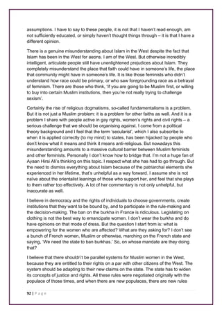 assumptions. I have to say to these people, it is not that I haven’t read enough, am 
not sufficiently educated, or simply haven’t thought things through – it is that I have a 
different opinion. 
There is a genuine misunderstanding about Islam in the West despite the fact that 
Islam has been in the West for aeons. I am of the West. But otherwise incredibly 
intelligent, articulate people still have unenlightened prejudices about Islam. They 
completely misunderstand the place that faith could have in someone’s life, the place 
that community might have in someone’s life. It is like those feminists who didn’t 
understand how race could be primary, or who saw foregrounding race as a betrayal 
of feminism. There are those who think, ‘If you are going to be Muslim first, or willing 
to buy into certain Muslim institutions, then you’re not really trying to challenge 
sexism’. 
Certainly the rise of religious dogmatisms, so-called fundamentalisms is a problem. 
But it is not just a Muslim problem: it is a problem for other faiths as well. And it is a 
problem I share with people active in gay rights, women’s rights and civil rights – a 
serious challenge that we should be organising against. I come from a political 
theory background and I feel that the term ‘secularist’, which I also subscribe to 
when it is applied correctly (to my mind) to states, has been hijacked by people who 
don’t know what it means and think it means anti-religious. But nowadays this 
misunderstanding amounts to a massive cultural barrier between Muslim feminists 
and other feminists. Personally I don’t know how to bridge that. I’m not a huge fan of 
Ayaan Hirsi Ali’s thinking on this topic. I respect what she has had to go through. But 
the need to dismiss everything about Islam because of the patriarchal elements she 
experienced in her lifetime, that’s unhelpful as a way forward. I assume she is not 
naïve about the orientalist leanings of those who support her, and feel that she plays 
to them rather too effectively. A lot of her commentary is not only unhelpful, but 
inaccurate as well. 
I believe in democracy and the rights of individuals to choose governments, create 
institutions that they want to be bound by, and to participate in the rule-making and 
the decision-making. The ban on the burkha in France is ridiculous. Legislating on 
clothing is not the best way to emancipate women. I don’t wear the burkha and do 
have opinions on that mode of dress. But the question I start from is: what is 
empowering for the women who are affected? What are they asking for? I don’t see 
a bunch of French women, Muslim or otherwise, marching on the French state and 
saying, ‘We need the state to ban burkhas.’ So, on whose mandate are they doing 
that? 
I believe that there shouldn’t be parallel systems for Muslim women in the West, 
because they are entitled to their rights on a par with other citizens of the West. The 
system should be adapting to their new claims on the state. The state has to widen 
its concepts of justice and rights. All these rules were negotiated originally with the 
populace of those times, and when there are new populaces, there are new rules 
92 | P a g e 
 