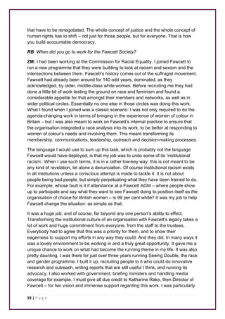 that have to be renegotiated. The whole concept of justice and the whole concept of 
human rights has to shift – not just for those people, but for everyone. That is how 
you build accountable democracy. 
RB: When did you go to work for the Fawcett Society? 
ZM: I had been working at the Commission for Racial Equality. I joined Fawcett to 
run a new programme that they were building to look at racism and sexism and the 
intersections between them. Fawcett’s history comes out of the suffragist movement. 
Fawcett had already been around for 140 odd years, dominated, as they 
acknowledged, by older, middle-class white women. Before recruiting me they had 
done a little bit of work testing the ground on race and feminism and found a 
considerable appetite for that amongst their members and networks, as well as in 
wider political circles. Essentially no one else in those circles was doing this work. 
What I found when I joined was a classic scenario: I was not only required to do the 
agenda-changing work in terms of bringing in the experience of women of colour in 
Britain – but I was also meant to work on Fawcett’s internal practice to ensure that 
the organisation integrated a race analysis into its work, to be better at responding to 
women of colour’s needs and involving them. This meant transforming its 
membership, communications, leadership, outreach and decision-making processes. 
The language I would use to sum up this task, which is probably not the language 
Fawcett would have deployed, is that my job was to undo some of its ‘institutional 
racism’. When I use such terms, it is in a rather low-key way: this is not meant to be 
any kind of revelation, let alone a denunciation. Of course institutional racism exists 
in all institutions unless a conscious attempt is made to tackle it. It is not about 
people being bad people, but simply perpetuating what they have been trained to do. 
For example, whose fault is it if attendance at a Fawcett AGM – where people show 
up to participate and say what they want to see Fawcett doing to position itself as the 
organisation of choice for British women – is 99 per cent white? It was my job to help 
Fawcett change the situation: as simple as that. 
It was a huge job, and of course, far beyond any one person’s ability to effect. 
Transforming the institutional culture of an organisation with Fawcett’s legacy takes a 
lot of work and huge commitment from everyone, from the staff to the trustees. 
Everybody had to agree that this was a priority for them, and to show their 
eagerness to support my efforts in any way they could. And they did. In many ways it 
was a lovely environment to be working in and a truly great opportunity. It gave me a 
unique chance to work on what had become the running theme in my life. It was also 
pretty daunting. I was there for just over three years running Seeing Double, the race 
and gender programme. I built it up, recruiting people to it who could do innovative 
research and outreach, writing reports that are still useful I think, and running its 
advocacy. I also worked with government, briefing ministers and handling media 
coverage for example. I must give all due credit to Katharine Rake, then Director of 
Fawcett – for her vision and immense support regarding this work. I was particularly 
93 | P a g e 
 