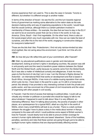 diverse experience that I am used to. This is also the case in Canada: Toronto is 
different, but whether it is different enough is another matter. 
In terms of the direction of travel: I do see the EU, and the turn towards regional 
forms of government as marking some alternative to the nation state as the sole 
decision-making entity and way of organising populations in the world. I would hope 
that this would continue, although there is a certain patriotism involved in 
membership of these entities – for example, the idea that we have to stay in the EU if 
we want to be an economic power that can be a force in the world, to rival, say, 
America, China, Brazil – that I find regrettable. On the other hand, there is also an 
EU social project which very much resonates with me: How can we make the best of 
ourselves, and offer this to the rest of the world, engaging in constructive dialogue 
for everyone’s betterment? 
Those are the bits that I like. Protectionism, I find not only narrow-minded but also 
short-sighted, like not caring about the environment. I just think: isn’t this all a bit 
1980s? 
RB: So how did your life reflect this part of your commitment, after Fawcett? 
ZM: Well, my educational qualifications were in gender and international 
development, looking at women’s rights in developing countries. My passion was still 
in anti-poverty work and the need to transform power relations between the Global 
North and the Global South, partly because my parents came from the Global South. 
But it was also a matter of intellectual curiosity and allegiances. It took me many 
years to find the kind of role that I am in now: I am the Women’s Rights Adviser for 
ActionAid – an international NGO that works on development and that is based in 
South Africa. Amongst INGOs, it has more of a rabble-rousing reputation than some, 
which suits me too. I have been in the post for a year, so I’m still in a honeymoon 
period. But already it has provided a very interesting contrast to both the private and 
public sector, and has convinced me of the power of civil movements and the value 
of organising with other people in civil society. 
In Fawcett, I had the kind of access that belongs to political elites. I could call up 
virtually any minister or politician or journalist who would be happy to talk to me 
about whatever I happened to want to talk about. Now it is very different, an 
interesting difference. Now I’m talking about poverty, the poverty of people in other 
places, as a spokesperson for a typical NGO, albeit as a big fish in the world of 
NGOs, whom many small NGOs will look to as a funder. There is a stark contrast 
between the struggle I have to place a story in the media about women in Kenya, 
compared to the ease with which I could publicise some aspect of British women’s 
lives for Fawcett. I would dearly love to be able to procure similar coverage for 
women’s human rights defenders who are based ‘elsewhere’. Some of the hostilities, 
penalties, sanctions and risks that these women are going through just to be able to 
spotlight human rights violations that are disproportionately affecting women 
96 | P a g e 
 