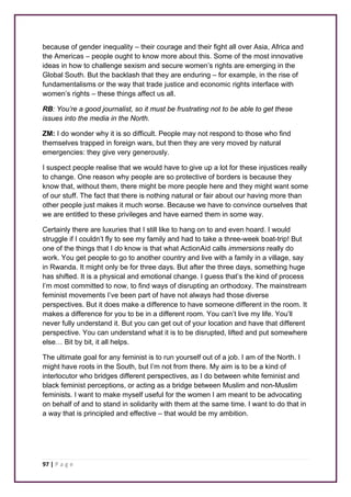 because of gender inequality – their courage and their fight all over Asia, Africa and 
the Americas – people ought to know more about this. Some of the most innovative 
ideas in how to challenge sexism and secure women’s rights are emerging in the 
Global South. But the backlash that they are enduring – for example, in the rise of 
fundamentalisms or the way that trade justice and economic rights interface with 
women’s rights – these things affect us all. 
RB: You’re a good journalist, so it must be frustrating not to be able to get these 
issues into the media in the North. 
ZM: I do wonder why it is so difficult. People may not respond to those who find 
themselves trapped in foreign wars, but then they are very moved by natural 
emergencies: they give very generously. 
I suspect people realise that we would have to give up a lot for these injustices really 
to change. One reason why people are so protective of borders is because they 
know that, without them, there might be more people here and they might want some 
of our stuff. The fact that there is nothing natural or fair about our having more than 
other people just makes it much worse. Because we have to convince ourselves that 
we are entitled to these privileges and have earned them in some way. 
Certainly there are luxuries that I still like to hang on to and even hoard. I would 
struggle if I couldn’t fly to see my family and had to take a three-week boat-trip! But 
one of the things that I do know is that what ActionAid calls immersions really do 
work. You get people to go to another country and live with a family in a village, say 
in Rwanda. It might only be for three days. But after the three days, something huge 
has shifted. It is a physical and emotional change. I guess that’s the kind of process 
I’m most committed to now, to find ways of disrupting an orthodoxy. The mainstream 
feminist movements I’ve been part of have not always had those diverse 
perspectives. But it does make a difference to have someone different in the room. It 
makes a difference for you to be in a different room. You can’t live my life. You’ll 
never fully understand it. But you can get out of your location and have that different 
perspective. You can understand what it is to be disrupted, lifted and put somewhere 
else… Bit by bit, it all helps. 
The ultimate goal for any feminist is to run yourself out of a job. I am of the North. I 
might have roots in the South, but I’m not from there. My aim is to be a kind of 
interlocutor who bridges different perspectives, as I do between white feminist and 
black feminist perceptions, or acting as a bridge between Muslim and non-Muslim 
feminists. I want to make myself useful for the women I am meant to be advocating 
on behalf of and to stand in solidarity with them at the same time. I want to do that in 
a way that is principled and effective – that would be my ambition. 
97 | P a g e 
 
