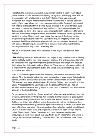 First of all, the conversation was not about women’s rights. It wasn’t really about 
justice. I come out of a feminist campaigning background, still largely stuck with its 
preoccupation with what is right or just. But in Beijing, there was a general 
recognition that you get better outcomes in the economy and in political decision-making 
if you have 30 per cent or more women at the table. Research had existed 
with findings to that effect from the mid-1970s onwards in the United States, but I 
had never come across it because it was confined to the business schools. But 
Beijing made me think – this has got some great potential! I had believed for some 
time that many of the things that would improve our society are valued by women, at 
least in the United States, much more highly than by men. It frustrated me that 
progressive organisations had never tapped into that, so I kept my eye on this 
argument. And I have tried with my book to talk much more about these outcomes 
with balanced leadership, because trying to convince men with power that they 
should give some of it up doesn’t work very well. 
RB: So in the United States, what happened to ‘the 30 per cent solution’ after 
Beijing? 
LTW: Nothing happened. Hillary Clinton had played a very prominent role in Beijing 
as the first lady, but this was not a key policy position. She and Madeleine Albright 
did collaborate and begin to bring some gender analysis into foreign aid, because 
that’s where they both could make a difference. There was an Inter-Agency Council 
to implement the Beijing Platform but no one talked about the leadership issue. The 
bottom line was silence. 
Then of course George Bush became President, and we had much worse than 
silence. All of the structures that had been put together in government that dealt with 
women, whether it was women’s health, women’s employment, the White House 
Office on Women, were all closed down. Right after Beijing, I was named the United 
States Ambassador to the Commission on the Status of Women, so I had an 
excellent seat to see what was going on in other parts of the world, and what was not 
going on in the United States. 
On gender issues, the United States sees itself rather narrowly as helping others to 
progress, rather than anything else. For example, the US has used a quota system 
after the wars in Afghanistan and Iraq to insist that women should be in government. 
But this, you know, was all about seeing the women as victims, not because they 
would bring with them into governance a positive difference in values. It’s a start. But 
many of the best examples I think we can learn from, whether you talk about Kuwait, 
Ghana, or the Grameen Bank of Bangladesh, have not yet been brought into the 
United States. Much of what I’ve set out to do over the years has involved 
encouraging a much more equal, two-way, North–South relationship, and aiming to 
change the debate like the Beijing Conference did. Our debate is still stuck pretty 
much. 
99 | P a g e 
 