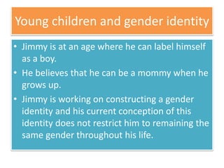 Young children and gender identity
• Jimmy is at an age where he can label himself
as a boy.
• He believes that he can be a mommy when he
grows up.
• Jimmy is working on constructing a gender
identity and his current conception of this
identity does not restrict him to remaining the
same gender throughout his life.
 