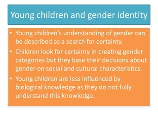 Young children and gender identity
• Young children’s understanding of gender can
be described as a search for certainty.
• Children look for certainty in creating gender
categories but they base their decisions about
gender on social and cultural characteristics.
• Young children are less influenced by
biological knowledge as they do not fully
understand this knowledge.
 