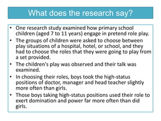 • One research study examined how primary school
children (aged 7 to 11 years) engage in pretend role play.
• The groups of children were asked to choose between
play situations of a hospital, hotel, or school, and they
had to choose the roles that they were going to play from
a set provided.
• The children's play was observed and their talk was
examined.
• In choosing their roles, boys took the high-status
positions of doctor, manager and head teacher slightly
more often than girls.
• Those boys taking high-status positions used their role to
exert domination and power far more often than did
girls.
What does the research say?
 