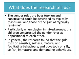 What does the research tell us?
• The gender roles the boys took on and
constructed could be described as ‘typically
masculine’ and those of the girls as ‘typically
feminine’.
• Particularly when playing in mixed groups, the
children constructed the gender roles as
oppositional to each other.
• In general, the research found that the girls
took on sensible, selfless, mature, and
facilitating behaviours, and boys took on silly,
selfish, immature, and demanding behaviours.
 