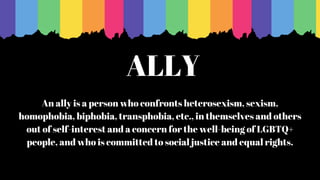 ALLY
An ally is a person who confronts heterosexism, sexism,
homophobia, biphobia, transphobia, etc., in themselves and others
out of self-interest and a concern for the well-being of LGBTQ+
people, and who is committed to social justice and equal rights.
 