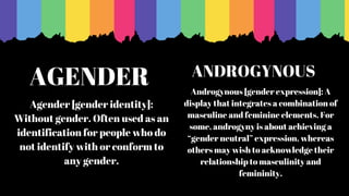 AGENDER
Agender [gender identity]:
Without gender. Often used as an
identification for people who do
not identify with or conform to
any gender.
Androgynous [gender expression]: A
display that integrates a combination of
masculine and feminine elements. For
some, androgyny is about achieving a
“gender neutral” expression, whereas
others may wish to acknowledge their
relationship to masculinity and
femininity.
ANDROGYNOUS
 