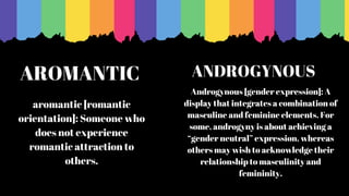 AROMANTIC
aromantic [romantic
orientation]: Someone who
does not experience
romantic attraction to
others.
Androgynous [gender expression]: A
display that integrates a combination of
masculine and feminine elements. For
some, androgyny is about achieving a
“gender neutral” expression, whereas
others may wish to acknowledge their
relationship to masculinity and
femininity.
ANDROGYNOUS
 