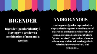 BIGENDER
Bigender [gender identity]:
Having two genders; a
combination of man and a
woman
Androgynous [gender expression]: A
display that integrates a combination of
masculine and feminine elements. For
some, androgyny is about achieving a
“gender neutral” expression, whereas
others may wish to acknowledge their
relationship to masculinity and
femininity.
ANDROGYNOUS
 