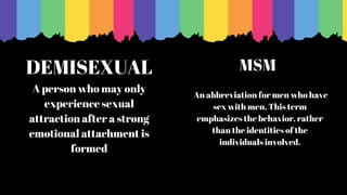DEMISEXUAL
A person who may only
experience sexual
attraction after a strong
emotional attachment is
formed
An abbreviation for men who have
sex with men. This term
emphasizes the behavior, rather
than the identities of the
individuals involved.
MSM
 
