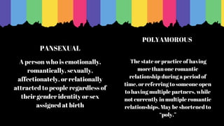 PANSEXUAL
A person who is emotionally,
romantically, sexually,
affectionately, or relationally
attracted to people regardless of
their gender identity or sex
assigned at birth
The state or practice of having
more than one romantic
relationship during a period of
time, or referring to someone open
to having multiple partners, while
not currently in multiple romantic
relationships. May be shortened to
“poly.”
POLYAMOROUS
 