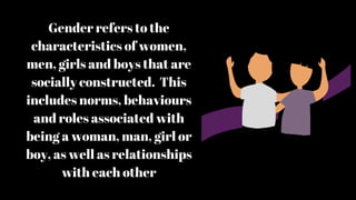 Gender refers to the
characteristics of women,
men, girls and boys that are
socially constructed. This
includes norms, behaviours
and roles associated with
being a woman, man, girl or
boy, as well as relationships
with each other
 