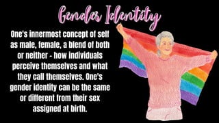 One's innermost concept of self
as male, female, a blend of both
or neither – how individuals
perceive themselves and what
they call themselves. One's
gender identity can be the same
or different from their sex
assigned at birth.
Gender Identity
Gender Identity
 