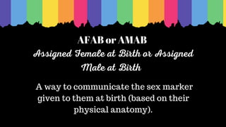 AFAB or AMAB
Assigned Female at Birth or Assigned
Male at Birth
A way to communicate the sex marker
given to them at birth (based on their
physical anatomy).
 