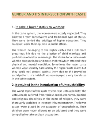 GENDER AND ITS INTERSECTION WITH CASTE
1. It gave a lower status to women:
In the caste system, the women were utterly neglected. They
enjoyed a very conservative and traditional type of status.
They were denied the privilege of higher education. They
could not voice their opinion in public affairs.
The women belonging to the higher castes led a still more
precarious life due to the practice of child marriage and
prohibition of widow remarriage. The desire for a male made
women produce more and more childrenwhich affected their
physical and mental condition. Sometimes the lower caste
women were sexually harassed by the higher caste males but
they could not protest against them due to the prevailing
social pattern. In a nutshell,women enjoyed a very low status
in the caste system.
2. It resulted in the introduction of Untouchability:
The worst aspect of the caste system was untouchability.The
untouchable suffered from various social, economic, political
and religious disabilities. In the name of religion, they were
thoroughly exploitedin the most inhumanmanner. The lower
castes were placed in the category of untouchables. Their
children were never allowed to be educated and they were
compelled to take unclean occupation.
 