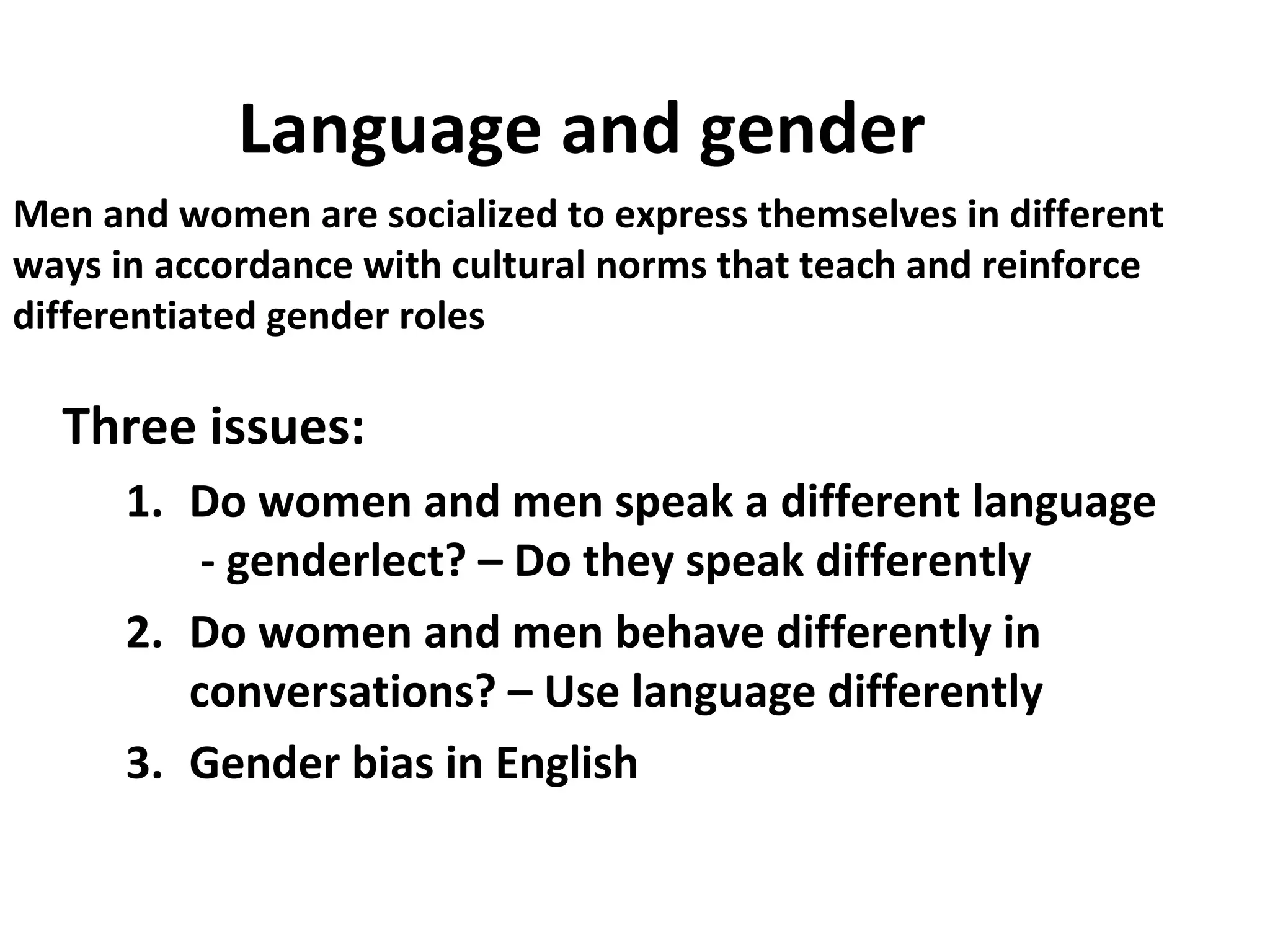 Language and gender
Three issues:
1. Do women and men speak a different language
- genderlect? – Do they speak differently
2. Do women and men behave differently in
conversations? – Use language differently
3. Gender bias in English
Men and women are socialized to express themselves in different
ways in accordance with cultural norms that teach and reinforce
differentiated gender roles
 