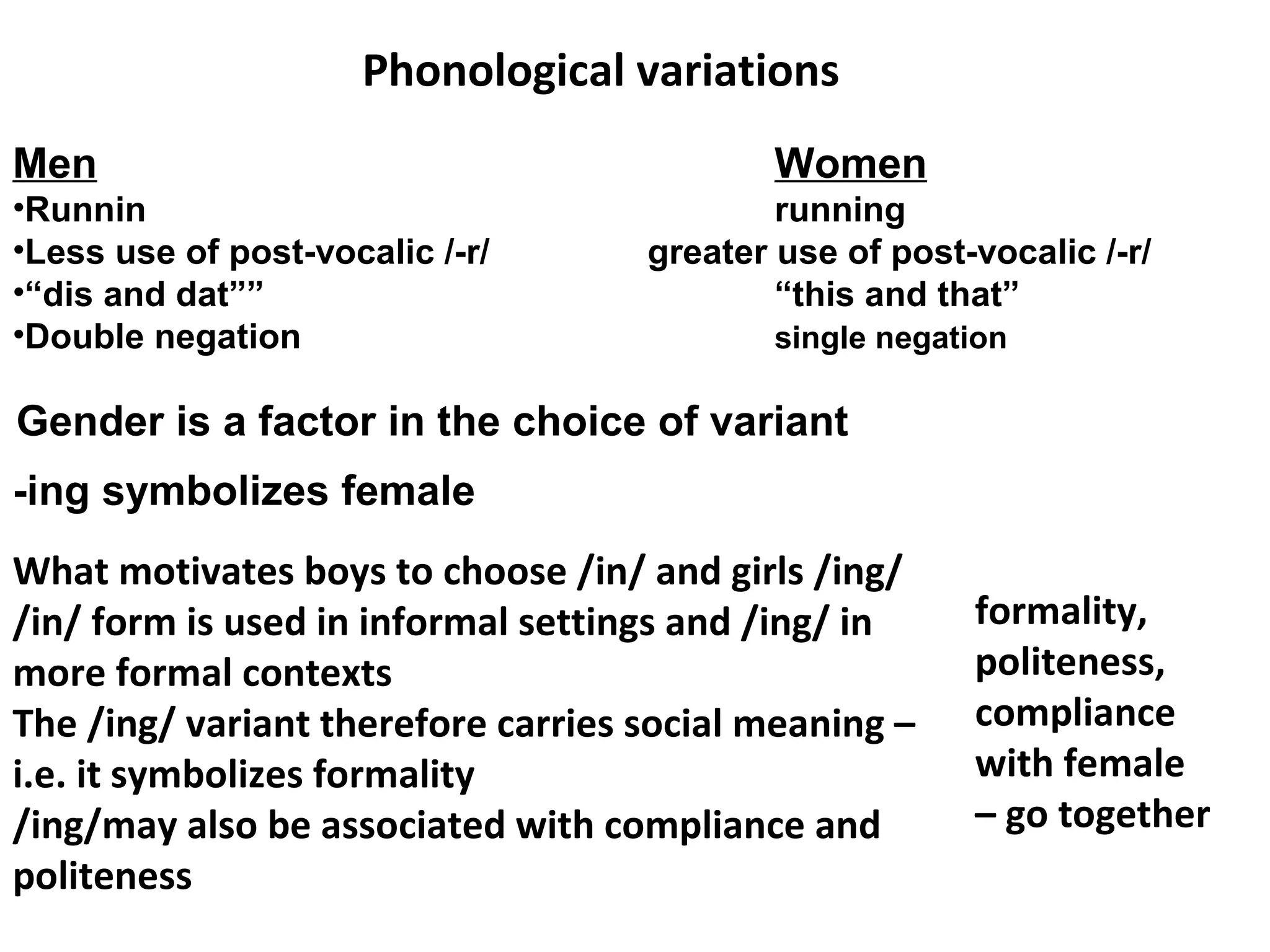 -ing symbolizes female
Phonological variations
Men Women
•Runnin running
•Less use of post-vocalic /-r/ greater use of post-vocalic /-r/
•“dis and dat”” “this and that”
•Double negation single negation
Gender is a factor in the choice of variant
What motivates boys to choose /in/ and girls /ing/
/in/ form is used in informal settings and /ing/ in
more formal contexts
The /ing/ variant therefore carries social meaning –
i.e. it symbolizes formality
/ing/may also be associated with compliance and
politeness
formality,
politeness,
compliance
with female
– go together
 