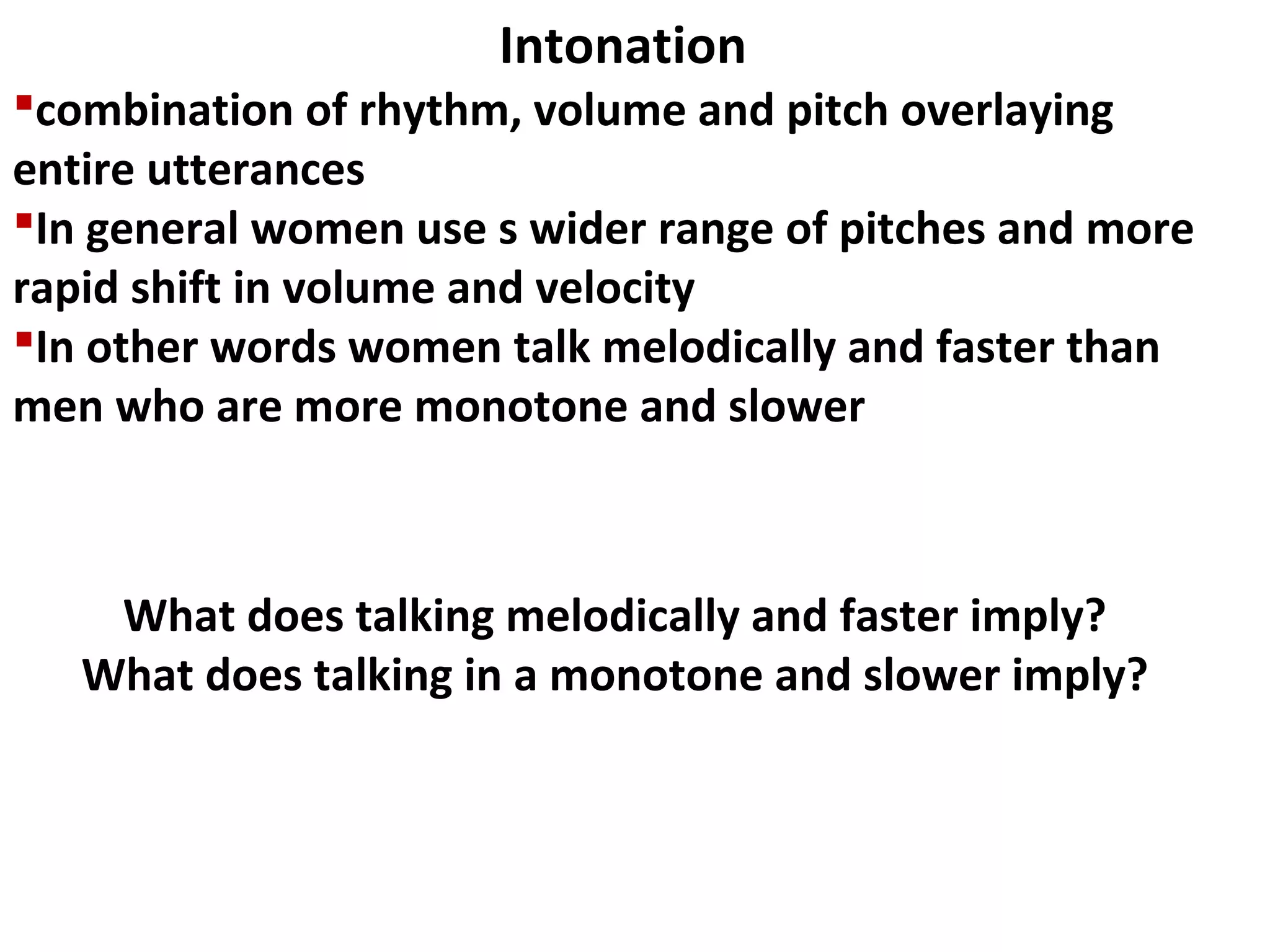 combination of rhythm, volume and pitch overlaying
entire utterances
In general women use s wider range of pitches and more
rapid shift in volume and velocity
In other words women talk melodically and faster than
men who are more monotone and slower
Intonation
What does talking melodically and faster imply?
What does talking in a monotone and slower imply?
 