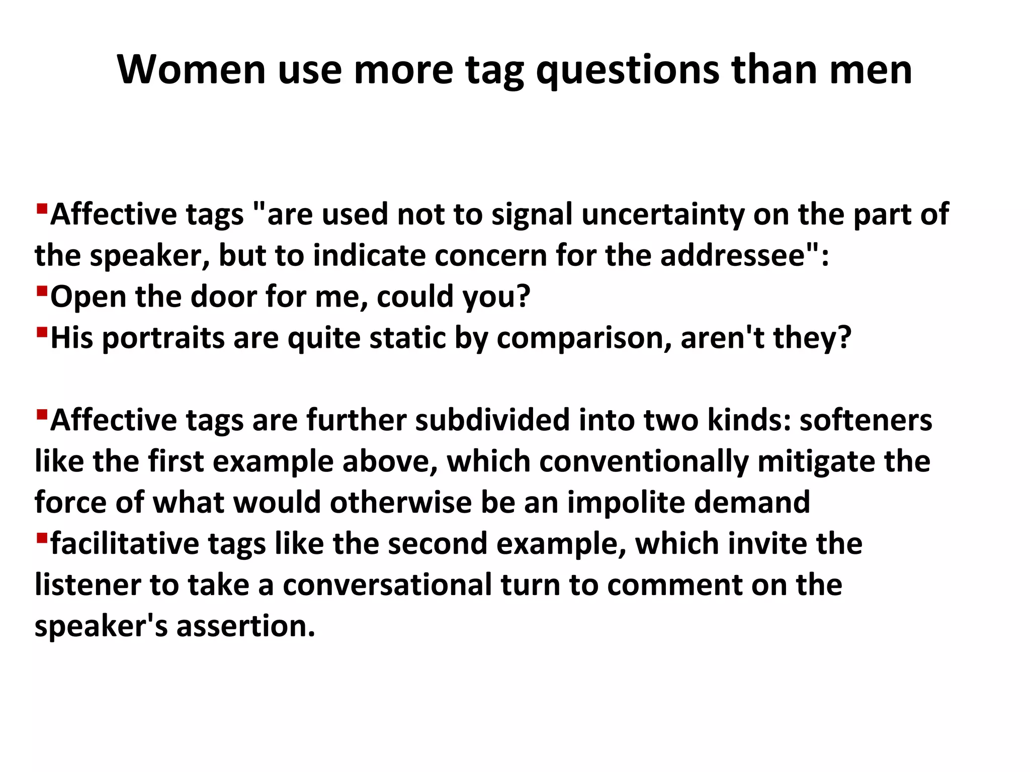 Affective tags "are used not to signal uncertainty on the part of
the speaker, but to indicate concern for the addressee":
Open the door for me, could you?
His portraits are quite static by comparison, aren't they?
Affective tags are further subdivided into two kinds: softeners
like the first example above, which conventionally mitigate the
force of what would otherwise be an impolite demand
facilitative tags like the second example, which invite the
listener to take a conversational turn to comment on the
speaker's assertion.
Women use more tag questions than men
 