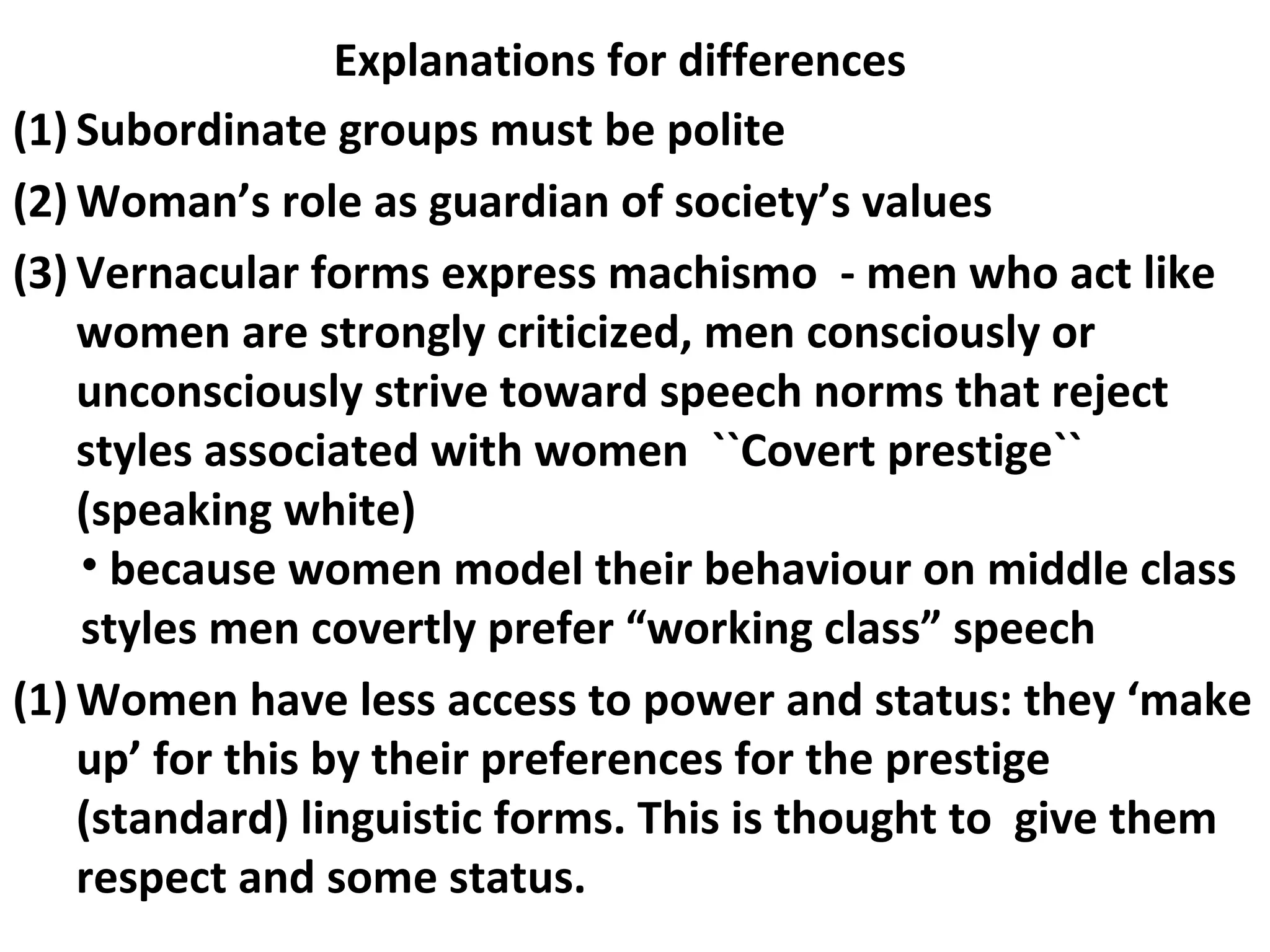 (1) Subordinate groups must be polite
(2) Woman’s role as guardian of society’s values
(3) Vernacular forms express machismo - men who act like
women are strongly criticized, men consciously or
unconsciously strive toward speech norms that reject
styles associated with women ``Covert prestige``
(speaking white)
• because women model their behaviour on middle class
styles men covertly prefer “working class” speech
(1) Women have less access to power and status: they ‘make
up’ for this by their preferences for the prestige
(standard) linguistic forms. This is thought to give them
respect and some status.
Explanations for differences
 