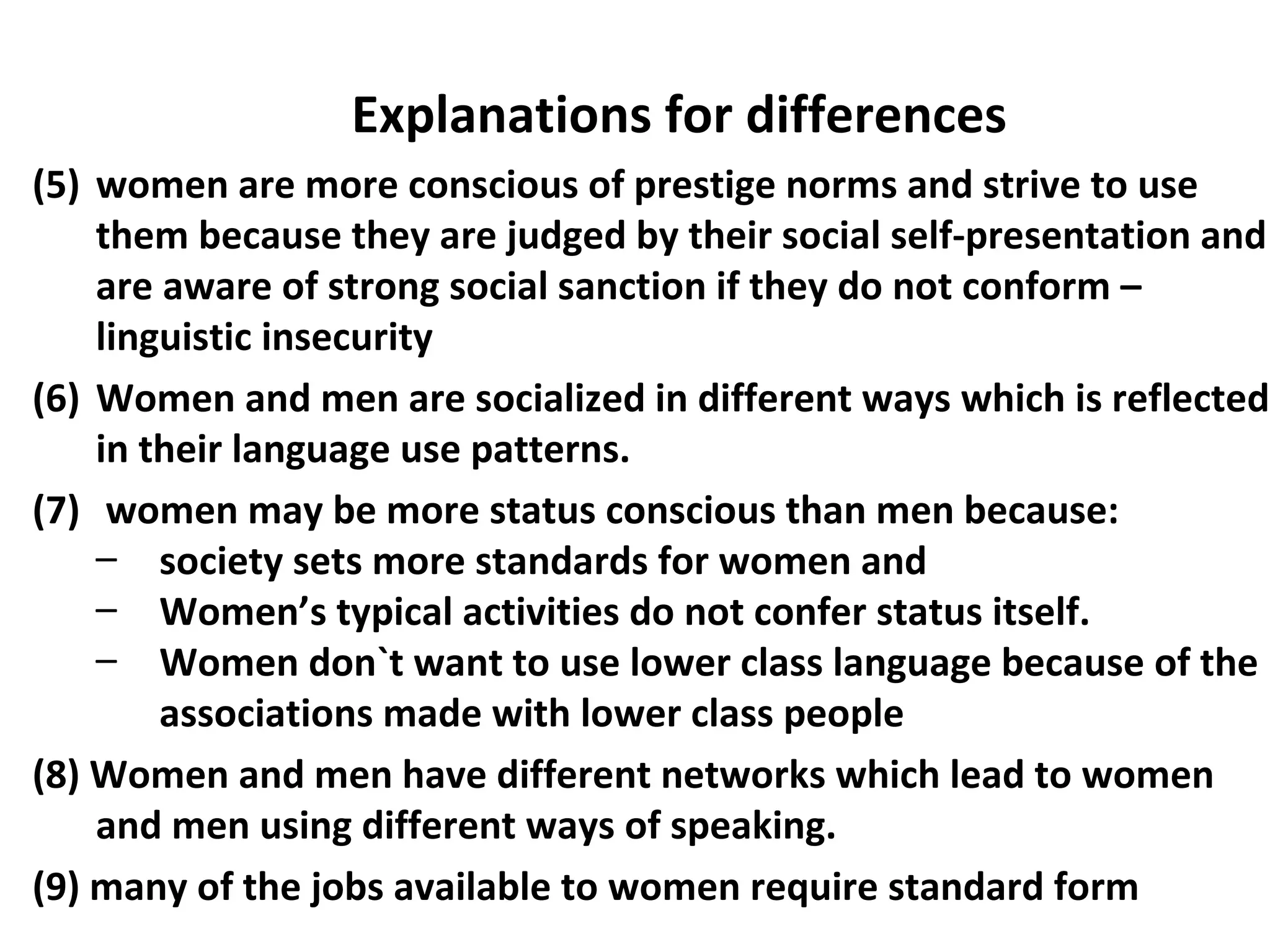 (5) women are more conscious of prestige norms and strive to use
them because they are judged by their social self-presentation and
are aware of strong social sanction if they do not conform –
linguistic insecurity
(6) Women and men are socialized in different ways which is reflected
in their language use patterns.
(7) women may be more status conscious than men because:
– society sets more standards for women and
– Women’s typical activities do not confer status itself.
– Women don`t want to use lower class language because of the
associations made with lower class people
(8) Women and men have different networks which lead to women
and men using different ways of speaking.
(9) many of the jobs available to women require standard form
Explanations for differences
 