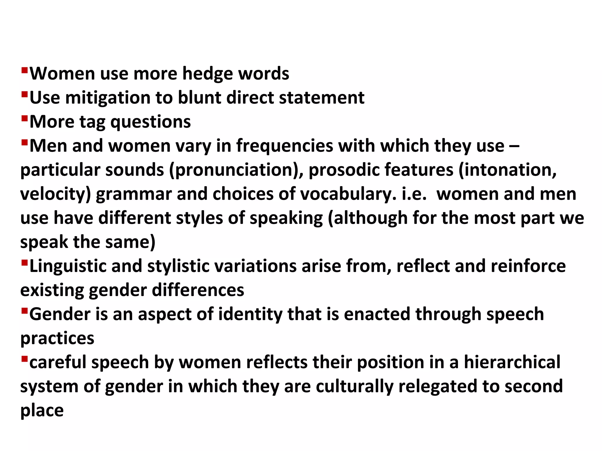 Women use more hedge words
Use mitigation to blunt direct statement
More tag questions
Men and women vary in frequencies with which they use –
particular sounds (pronunciation), prosodic features (intonation,
velocity) grammar and choices of vocabulary. i.e. women and men
use have different styles of speaking (although for the most part we
speak the same)
Linguistic and stylistic variations arise from, reflect and reinforce
existing gender differences
Gender is an aspect of identity that is enacted through speech
practices
careful speech by women reflects their position in a hierarchical
system of gender in which they are culturally relegated to second
place
 
