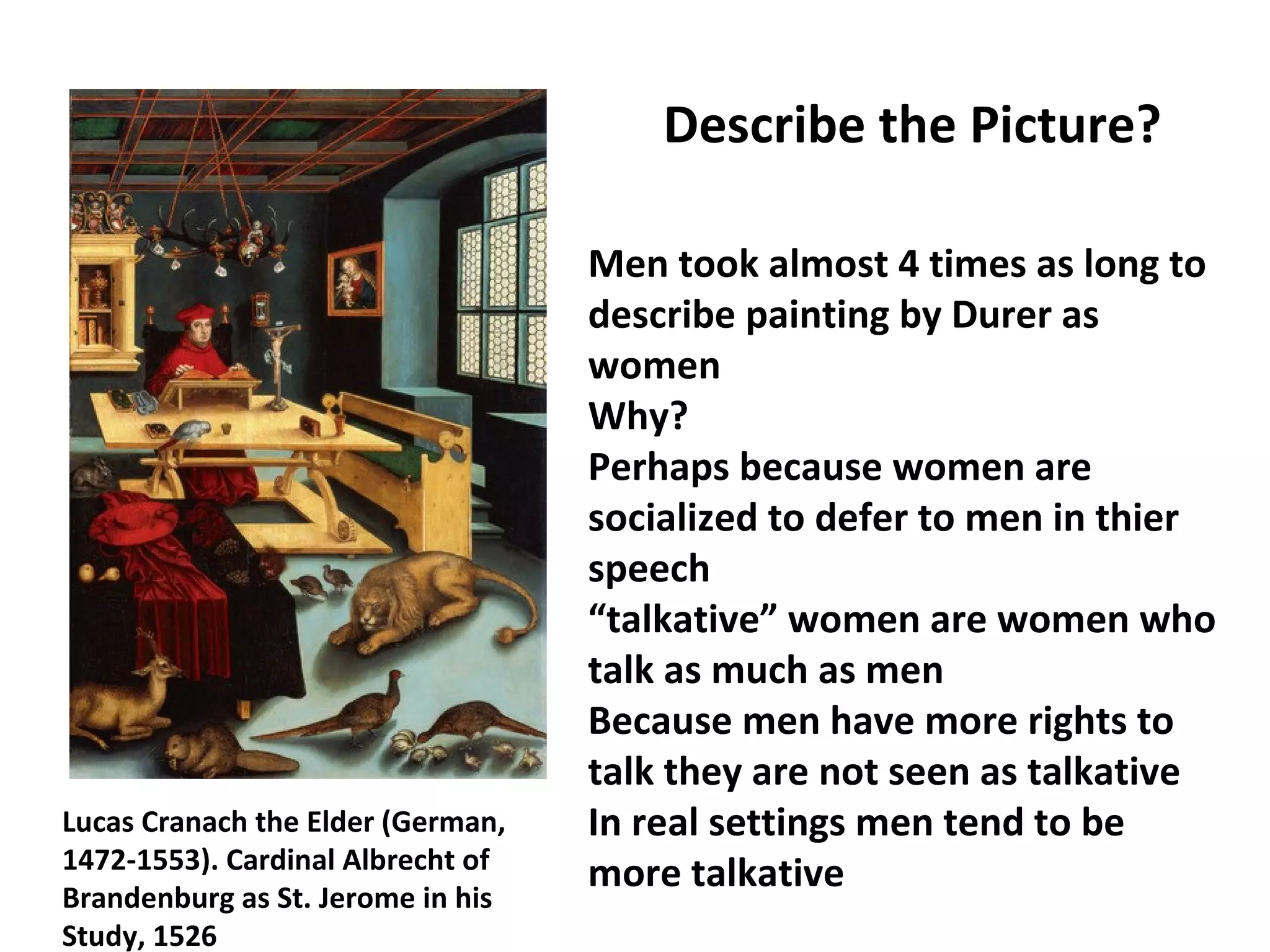 Lucas Cranach the Elder (German,
1472-1553). Cardinal Albrecht of
Brandenburg as St. Jerome in his
Study, 1526
Describe the Picture?
Men took almost 4 times as long to
describe painting by Durer as
women
Why?
Perhaps because women are
socialized to defer to men in thier
speech
“talkative” women are women who
talk as much as men
Because men have more rights to
talk they are not seen as talkative
In real settings men tend to be
more talkative
 