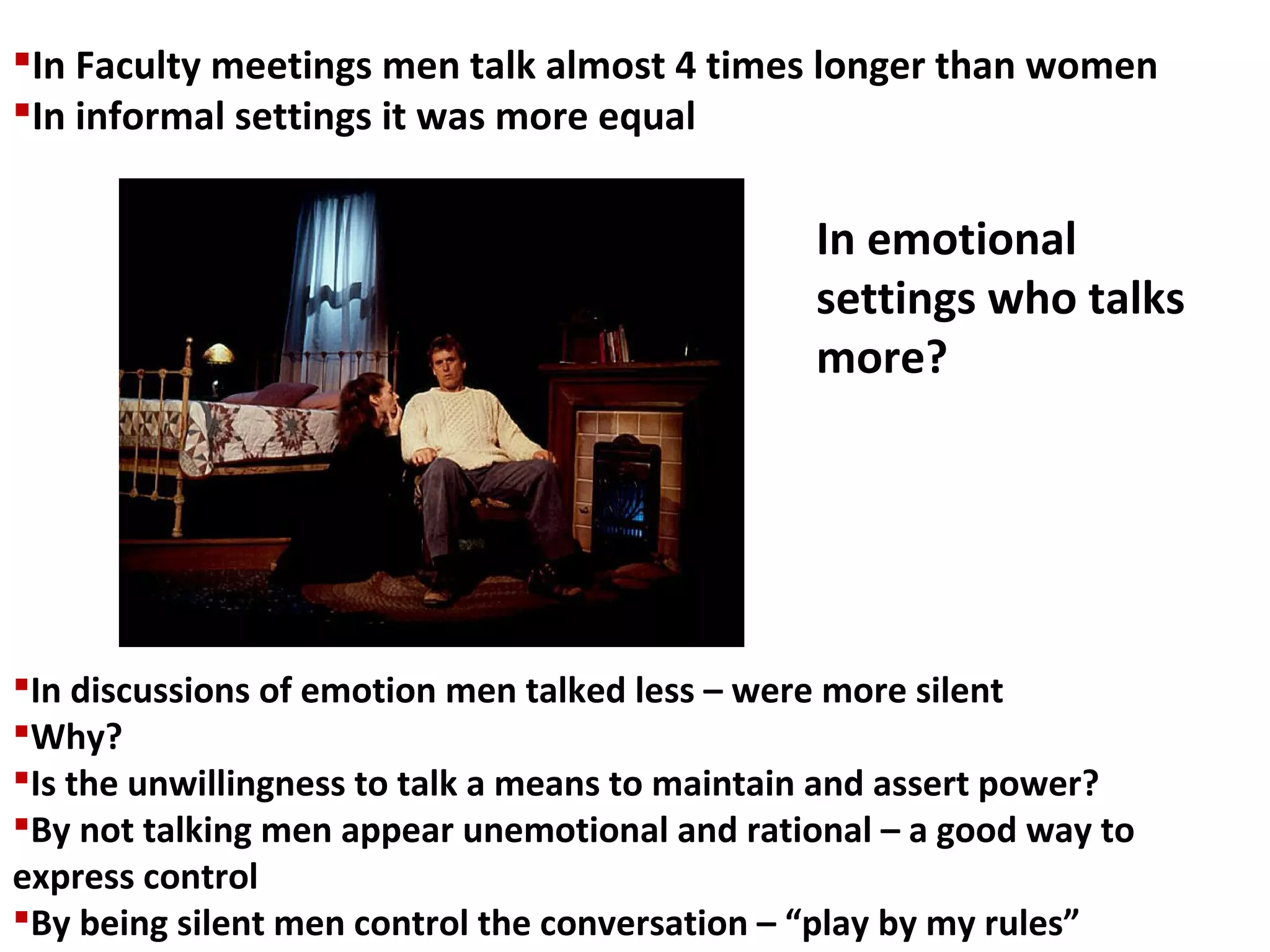 In Faculty meetings men talk almost 4 times longer than women
In informal settings it was more equal
In discussions of emotion men talked less – were more silent
Why?
Is the unwillingness to talk a means to maintain and assert power?
By not talking men appear unemotional and rational – a good way to
express control
By being silent men control the conversation – “play by my rules”
In emotional
settings who talks
more?
 