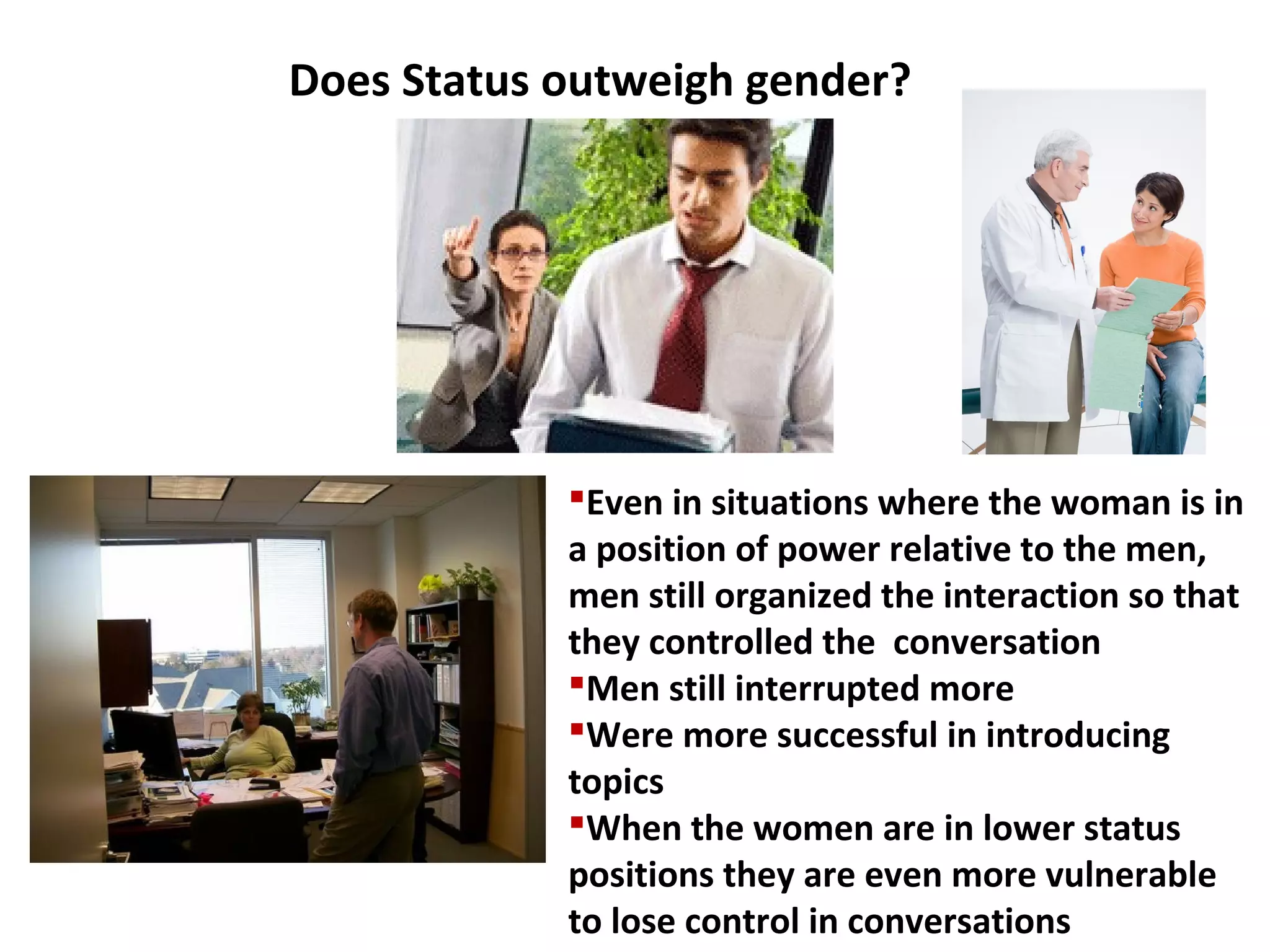 Even in situations where the woman is in
a position of power relative to the men,
men still organized the interaction so that
they controlled the conversation
Men still interrupted more
Were more successful in introducing
topics
When the women are in lower status
positions they are even more vulnerable
to lose control in conversations
Does Status outweigh gender?
 