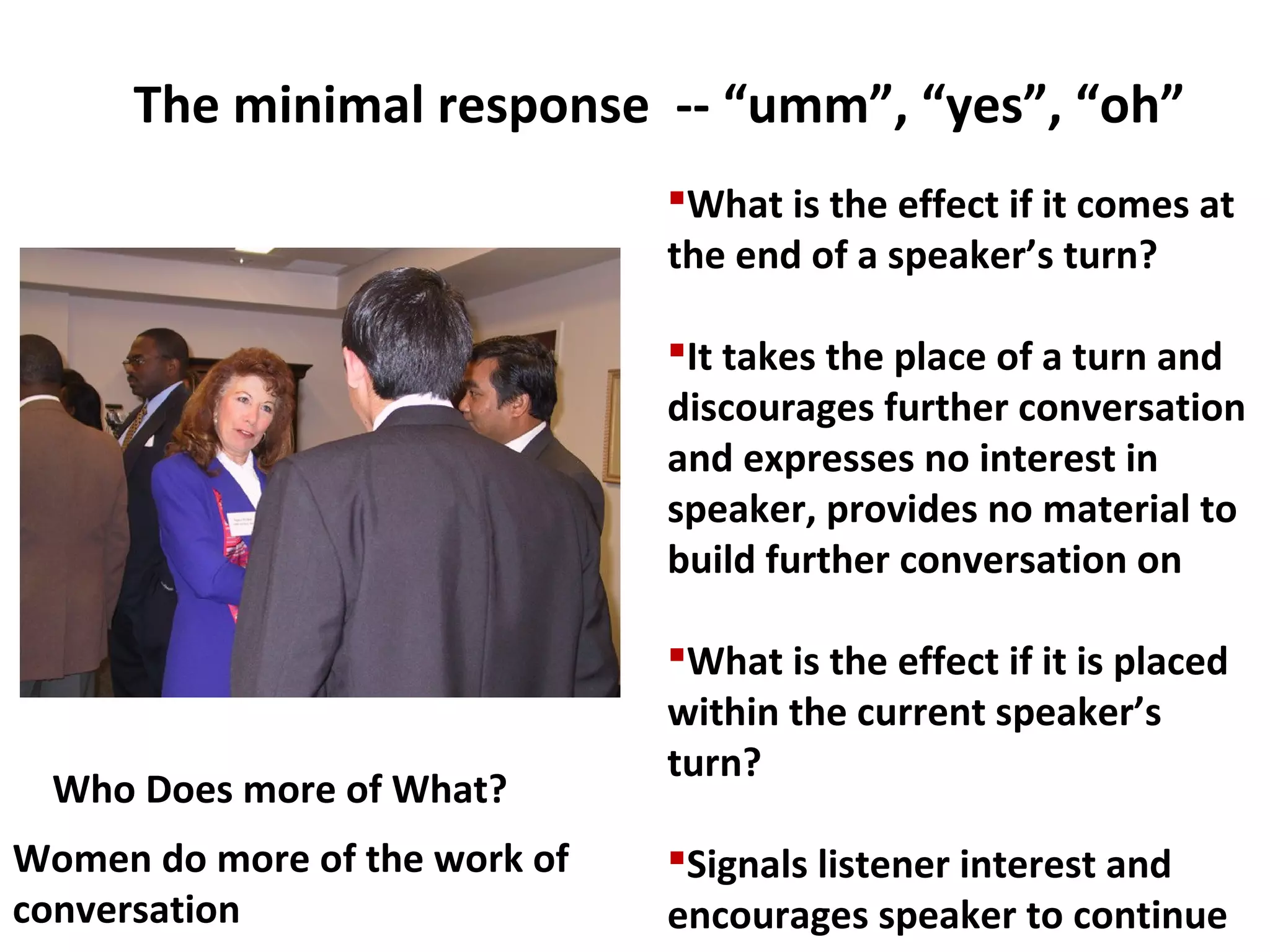 The minimal response -- “umm”, “yes”, “oh”
What is the effect if it comes at
the end of a speaker’s turn?
It takes the place of a turn and
discourages further conversation
and expresses no interest in
speaker, provides no material to
build further conversation on
What is the effect if it is placed
within the current speaker’s
turn?
Signals listener interest and
encourages speaker to continue
Who Does more of What?
Women do more of the work of
conversation
 