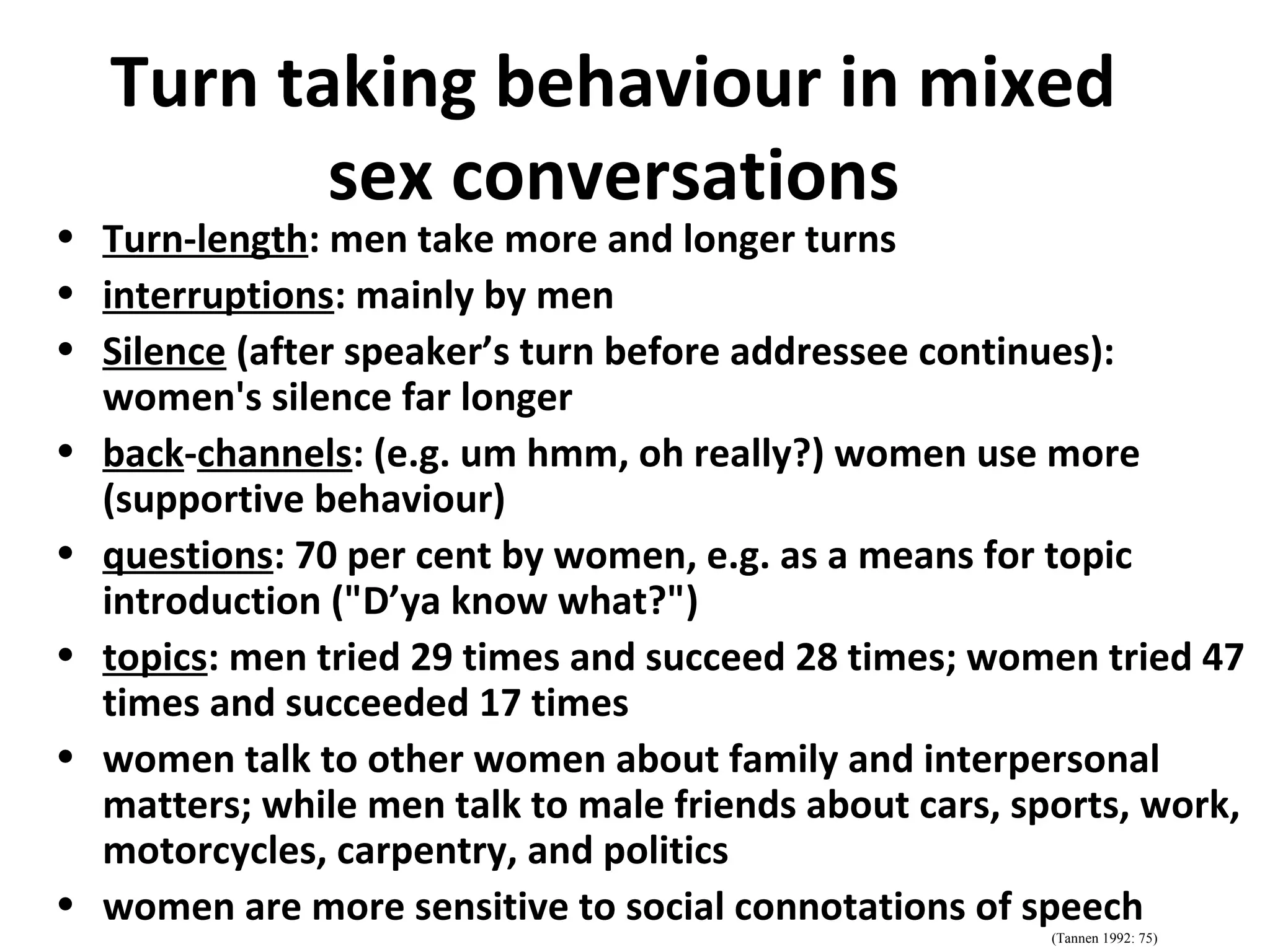 Turn taking behaviour in mixed
sex conversations
• Turn-length: men take more and longer turns
• interruptions: mainly by men
• Silence (after speaker’s turn before addressee continues):
women's silence far longer
• back-channels: (e.g. um hmm, oh really?) women use more
(supportive behaviour)
• questions: 70 per cent by women, e.g. as a means for topic
introduction ("D’ya know what?")
• topics: men tried 29 times and succeed 28 times; women tried 47
times and succeeded 17 times
• women talk to other women about family and interpersonal
matters; while men talk to male friends about cars, sports, work,
motorcycles, carpentry, and politics
• women are more sensitive to social connotations of speech
(Tannen 1992: 75)
 