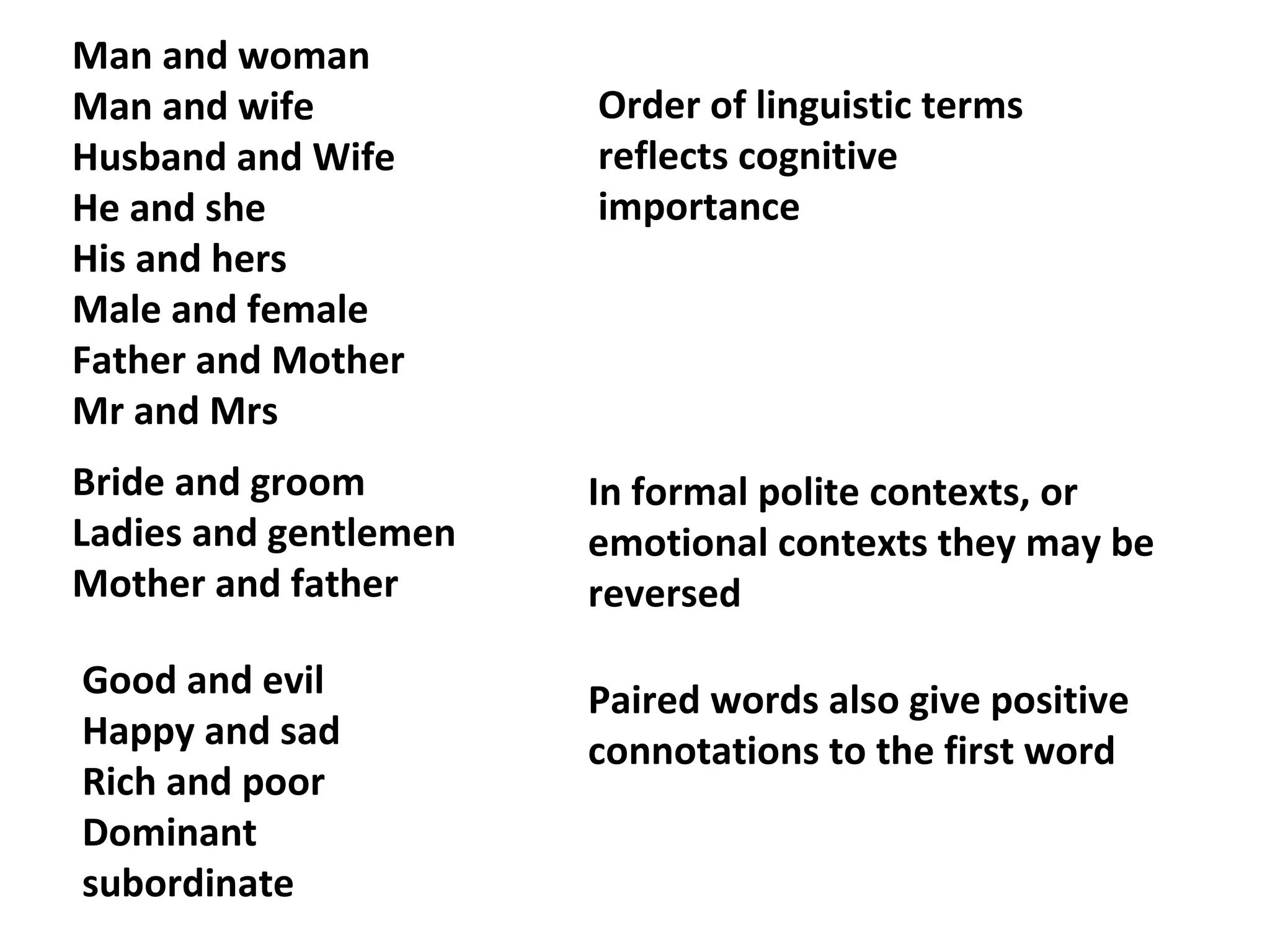 Man and woman
Man and wife
Husband and Wife
He and she
His and hers
Male and female
Father and Mother
Mr and Mrs
Order of linguistic terms
reflects cognitive
importance
Good and evil
Happy and sad
Rich and poor
Dominant
subordinate
Bride and groom
Ladies and gentlemen
Mother and father
In formal polite contexts, or
emotional contexts they may be
reversed
Paired words also give positive
connotations to the first word
 