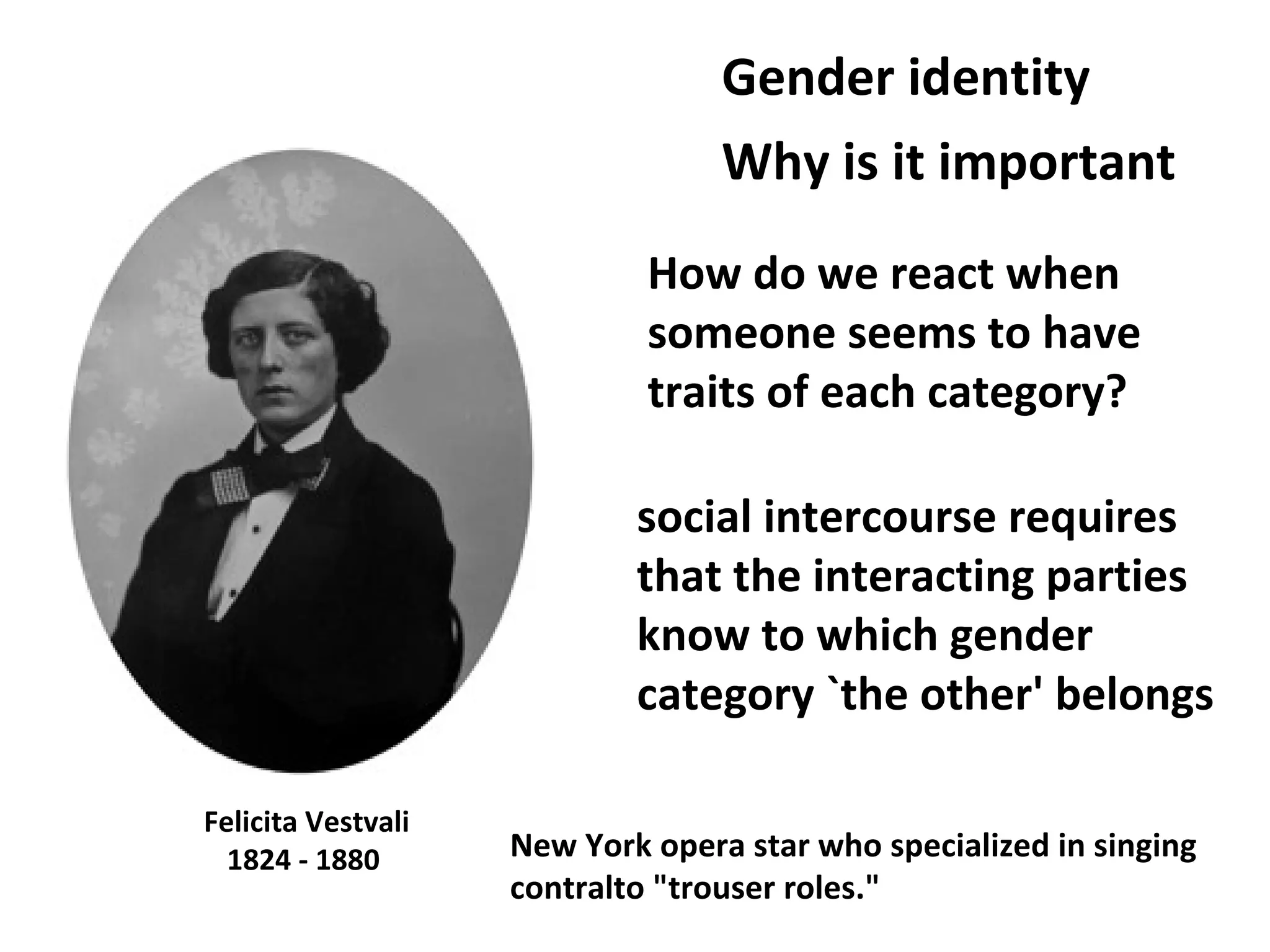 Felicita Vestvali
1824 - 1880
How do we react when
someone seems to have
traits of each category?
Gender identity
New York opera star who specialized in singing
contralto "trouser roles."
Why is it important
social intercourse requires
that the interacting parties
know to which gender
category `the other' belongs
 
