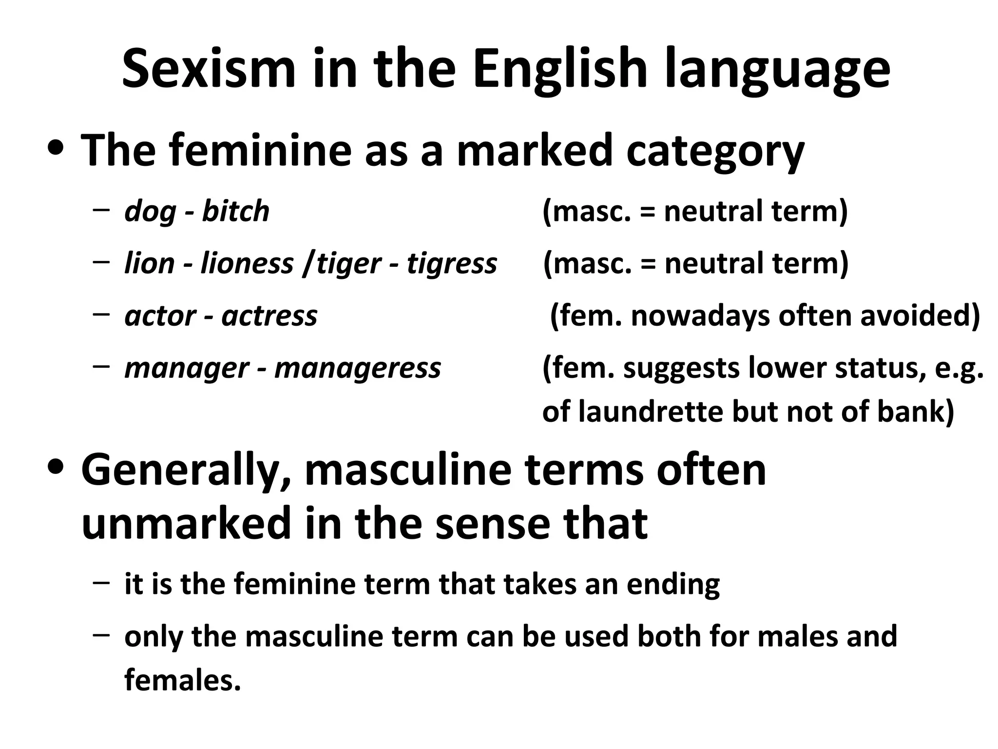 Sexism in the English language
• The feminine as a marked category
– dog - bitch (masc. = neutral term)
– lion - lioness /tiger - tigress (masc. = neutral term)
– actor - actress (fem. nowadays often avoided)
– manager - manageress (fem. suggests lower status, e.g.
of laundrette but not of bank)
• Generally, masculine terms often
unmarked in the sense that
– it is the feminine term that takes an ending
– only the masculine term can be used both for males and
females.
 