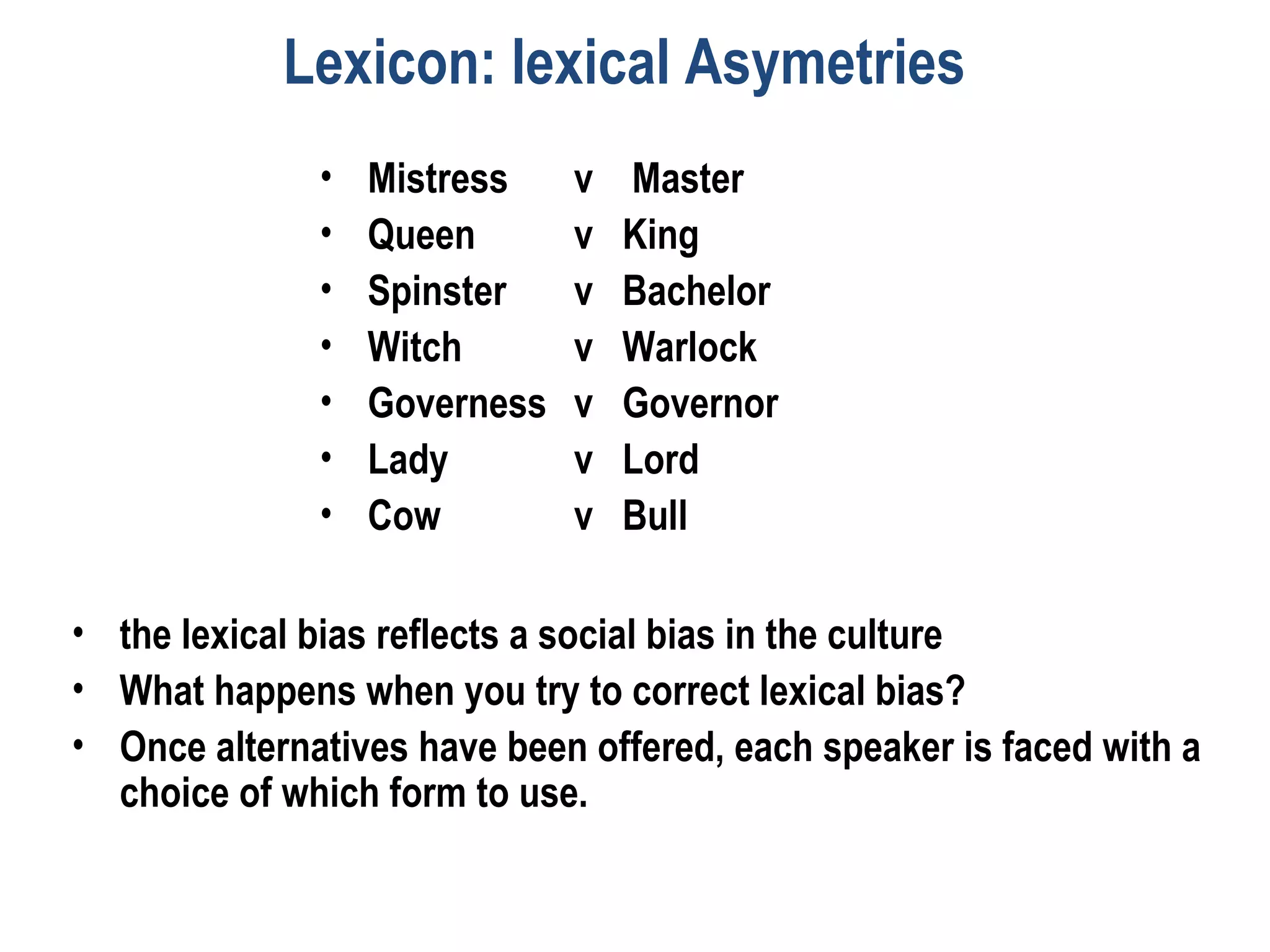 Lexicon: lexical Asymetries
• Mistress v Master
• Queen v King
• Spinster v Bachelor
• Witch v Warlock
• Governess v Governor
• Lady v Lord
• Cow v Bull
• the lexical bias reflects a social bias in the culture
• What happens when you try to correct lexical bias?
• Once alternatives have been offered, each speaker is faced with a
choice of which form to use.
 