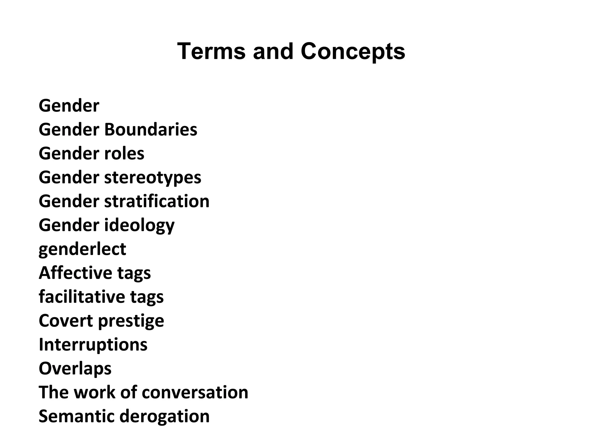 Terms and Concepts
Gender
Gender Boundaries
Gender roles
Gender stereotypes
Gender stratification
Gender ideology
genderlect
Affective tags
facilitative tags
Covert prestige
Interruptions
Overlaps
The work of conversation
Semantic derogation
 