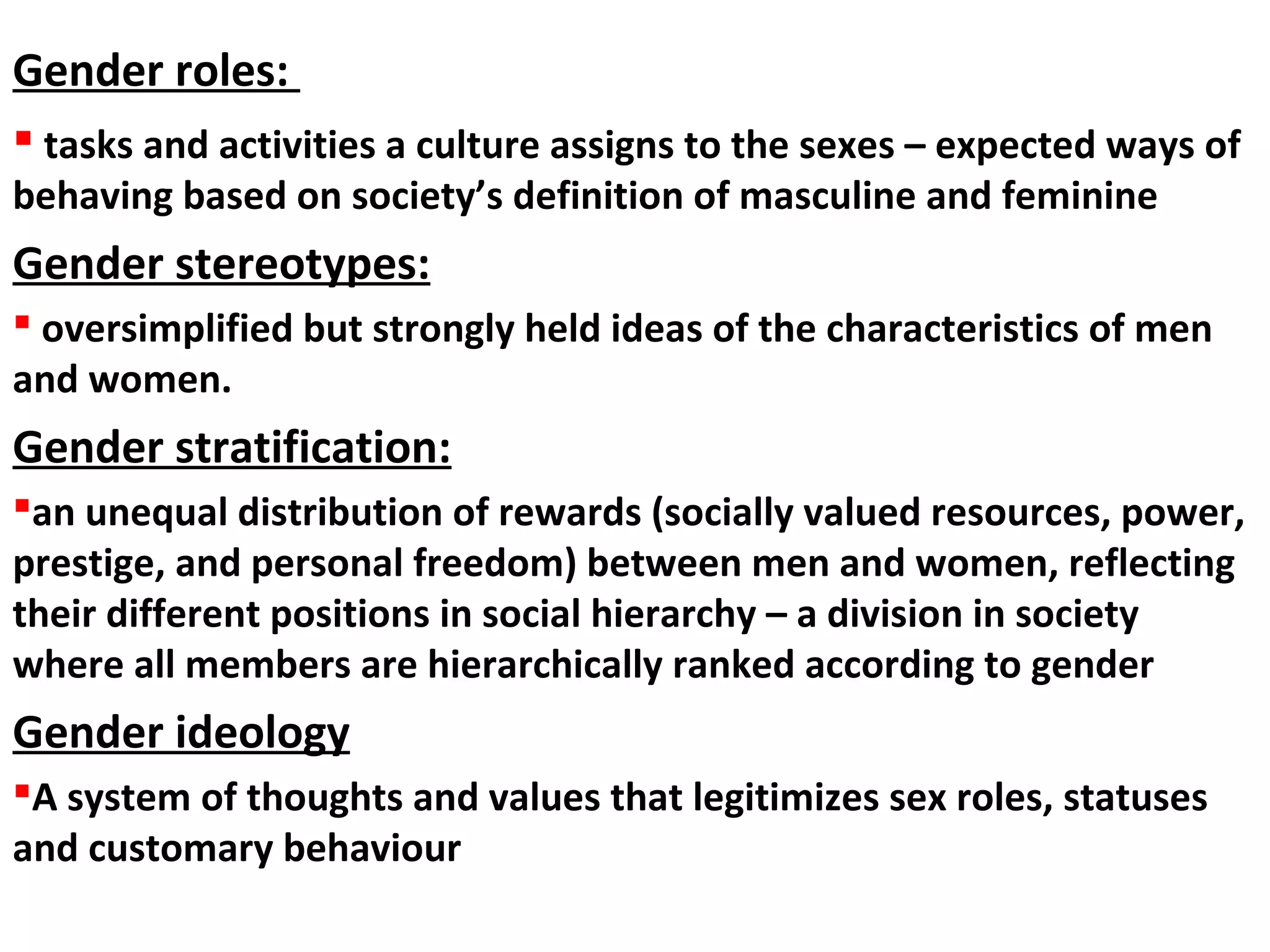  tasks and activities a culture assigns to the sexes – expected ways of
behaving based on society’s definition of masculine and feminine
Gender stereotypes:
 oversimplified but strongly held ideas of the characteristics of men
and women.
Gender stratification:
an unequal distribution of rewards (socially valued resources, power,
prestige, and personal freedom) between men and women, reflecting
their different positions in social hierarchy – a division in society
where all members are hierarchically ranked according to gender
Gender ideology
A system of thoughts and values that legitimizes sex roles, statuses
and customary behaviour
Gender roles:
 