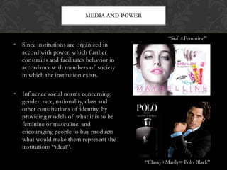 • Since institutions are organized in
accord with power, which further
constrains and facilitates behavior in
accordance with members of society
in which the institution exists.
• Influence social norms concerning:
gender, race, nationality, class and
other constitutions of identity, by
providing models of what it is to be
feminine or masculine, and
encouraging people to buy products
what would make them represent the
institutions “ideal”.
MEDIA AND POWER
“Soft=Feminine”
“Classy+Manly= Polo Black”
 
